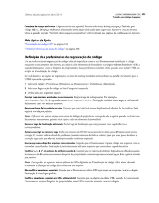 Última atualização em 28/4/2010                                                             USO DO DREAMWEAVER CS5 302
                                                                                          Trabalho com código de página



Caractere de espaço em branco (Apenas versão em japonês) Permite selecionar &nbsp; ou espaço Zenkaku para
código HTML. O espaço em branco selecionado nesta opção será usado para tags vazias durante a criação de uma
tabela e quando a opção “Permitir vários espaços consecutivos” estiver ativada nas páginas de codificação em japonês.


Mais tópicos da Ajuda
“Formatação do código CSS” na página 144
“Definir preferências de dicas de código” na página 306


Definição das preferências de regravação de código
Use as preferências de regravação de código a fim de especificar como e se o Dreamweaver modificará o código
enquanto os documentos são abertos, ao copiar e colar elementos de formulário, e ao digitar valores de atributo e URLs
usando ferramentas como o Inspetor de propriedades. Essas preferência não têm efeito quando você edita HTML ou
scripts na Visualização de código.
Se você desativar as opções de regravação, os itens de markup inválidos serão exibidos na janela Documento para o
HTML que seria regravado.
1 Selecione Editar > Preferências (Windows) ou Dreamweaver > Preferências (Macintosh).
2 Selecione Regravação de código na lista Categoria à esquerda.
3 Defina uma das seguintes opções:
Corrigir tags abertas e aninhadas incorretamente Regrava tags de sobreposição. Por exemplo,
<b><i>texto</b></i> é regravado como <b><i>texto</i></b>. Esta opção também insere aspas e colchetes de
fechamento caso eles estejam ausentes.
Renomear itens de formulário ao colar Garante que você não terá nomes duplicados de objetos de formulário. Esta
opção é ativada por padrão.
Nota: Diferente das outras opções nesta caixa de diálogo de preferência, esta opção não se aplica quando você abre um
documento, mas somente quando você copia e cola um elemento de formulário.
Remover tags de finalização adicionais Exclui tags de finalização que não possuem uma tag de abertura
correspondente.
Avisar ao corrigir ou remover tags Exibe um resumo do HTML tecnicamente inválido que o Dreamweaver tentou
corrigir. O resumo indica o local do problema (usando números de linha e coluna) para que você possa localizar a
correção e garantir que ela está sendo processado conforme esperado.
Nunca regravar código: Em arquivos com extensões Impede que o Dreamweaver regrave código em arquivos com as
extensões especificadas. Esta opção é particularmente útil para arquivos que contenham tags de terceiros.
Codificar <, >, & e " em valores de atributo usando & Garante que os valores de atributo digitados ou editados usando
ferramentas do Dreamweaver como o Inspetor de propriedades conterão apenas caracteres legais. Esta opção é ativada
por padrão.
Nota: Esta opção e as seguintes não se aplicam às URLs digitadas na Visualização de código. Além disso, elas não
ocasionam a alteração do código já existente em um arquivo.
Não codificar caracteres especiais Impede que o Dreamweaver altere URLs para que usem apenas caracteres legais.
Esta opção é ativada por padrão.
Codificar caracteres especiais em URLs utilizando &# Garante que, ao digitar ou editar URLs usando ferramentas do
Dreamweaver como o Inspetor de propriedades, essas URLs conterão somente caracteres legais.
 
