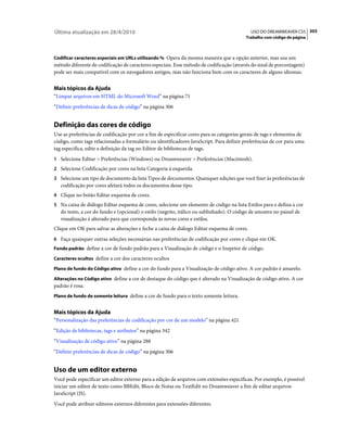 Última atualização em 28/4/2010                                                              USO DO DREAMWEAVER CS5 303
                                                                                          Trabalho com código de página



Codificar caracteres especiais em URLs utilizando % Opera da mesma maneira que a opção anterior, mas usa um
método diferente de codificação de caracteres especiais. Esse método de codificação (através do sinal de porcentagem)
pode ser mais compatível com os navegadores antigos, mas não funciona bem com os caracteres de alguns idiomas.


Mais tópicos da Ajuda
“Limpar arquivos em HTML do Microsoft Word” na página 71
“Definir preferências de dicas de código” na página 306


Definição das cores de código
Use as preferências de codificação por cor a fim de especificar cores para as categorias gerais de tags e elementos de
código, como tags relacionadas a formulário ou identificadores JavaScript. Para definir preferências de cor para uma
tag específica, edite a definição da tag no Editor de bibliotecas de tags.
1 Selecione Editar > Preferências (Windows) ou Dreamweaver > Preferências (Macintosh).
2 Selecione Codificação por cores na lista Categoria à esquerda.
3 Selecione um tipo de documento da lista Tipos de documentos. Quaisquer edições que você fizer às preferências de
   codificação por cores afetará todos os documentos desse tipo.
4 Clique no botão Editar esquema de cores.
5 Na caixa de diálogo Editar esquema de cores, selecione um elemento de código na lista Estilos para e defina a cor
   do texto, a cor do fundo e (opcional) o estilo (negrito, itálico ou sublinhado). O código de amostra no painel de
   visualização é alterado para que corresponda às novas cores e estilos.
Clique em OK para salvar as alterações e feche a caixa de diálogo Editar esquema de cores.
6 Faça quaisquer outras seleções necessárias nas preferências de codificação por cores e clique em OK.
Fundo padrão define a cor de fundo padrão para a Visualização de código e o Inspetor de código.

Caracteres ocultos define a cor dos caracteres ocultos

Plano de fundo do Código ativo define a cor do fundo para a Visualização de código ativo. A cor padrão é amarelo.

Alterações no Código ativo define a cor de destaque do código que é alterado na Visualização de código ativo. A cor
padrão é rosa.
Plano de fundo de somente leitura define a cor de fundo para o texto somente leitura.


Mais tópicos da Ajuda
“Personalização das preferências de codificação por cor de um modelo” na página 421
“Edição de bibliotecas, tags e atributos” na página 342
“Visualização de código ativo” na página 288
“Definir preferências de dicas de código” na página 306


Uso de um editor externo
Você pode especificar um editor externo para a edição de arquivos com extensões específicas. Por exemplo, é possível
iniciar um editor de texto como BBEdit, Bloco de Notas ou TextEdit no Dreamweaver a fim de editar arquivos
JavaScript (JS).
Você pode atribuir editores externos diferentes para extensões diferentes.
 