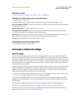Última atualização em 28/4/2010                                                              USO DO DREAMWEAVER CS5 304
                                                                                           Trabalho com código de página




Mais tópicos da Ajuda
“Abertura de arquivos na Visualização de código por padrão” na página 299

Definição de um editor externo para um tipo de arquivo
1 Selecione Editar > Preferências.
2 Selecione Tipos de arquivos/editores na lista Categoria à esquerda, defina as opções e clique em OK.
Abrir na Visualização de código Especifica as extensões de nome de arquivo abertas automaticamente na Visualização
de código do Dreamweaver.
Editor de código externo Especifica o editor de texto a ser usado.

Recarregar arquivos modificados Especifica o comportamento quando o Dreamweaver detecta que as alterações
foram feitas externamente em um documento aberto no Dreamweaver.
Salvar ao iniciar Especifica se o Dreamweaver sempre deve salvar o documento atual antes de iniciar o editor, nunca
salvar o documento ou perguntar a você se deseja salvar cada vez que iniciar o editor externo.
Fireworks Especifica editores para vários tipos de arquivo de mídia.


Inicialização de um editor de código externo
❖ Selecione Editar > Editar com editor externo.




Gravação e edição do código
Dicas de código
O recurso de dicas de código ajuda a inserir e editar o código rapidamente e sem erros. Conforme você digita os
caracteres na Visualização de código, você vê uma lista de candidatos que completam automaticamente a sua entrada.
Por exemplo, ao digitar o primeiro caractere de uma tag, atributo ou nome de propriedade CSS, você vê uma lista de
opções que começam com esses caracteres. Esse recurso simplifica a inserção e edição de códigos. Você também pode
usar esse recurso para ver os atributos disponíveis para uma tag, os parâmetros disponíveis para uma função ou os
métodos disponíveis para um objeto.
As dicas de código ficam disponíveis para vários tipos de código. Quando você digita o caractere inicial de um tipo de
código em particular, você vê uma lista de candidatos apropriados. Por exemplo, para exibir uma lista de dicas de
códigos para nomes de tags HTML, digite um colchete angular direito (<). De forma similar, para exibir dicas de
código JavaScript, digite um ponto (operador ponto) após um objeto.
   Para obter os melhores resultados, especialmente ao usar as dicas de códigos para funções e objetos, defina a opção
   Atraso na caixa de diálogo de preferências Dicas de código para 0 segundos.
O recurso de dica de código também reconhece classes personalizadas de JavaScript que não foram compiladas na
linguagem. Você mesmo pode gravar essas classes personalizadas e adicioná-las através das bibliotecas de terceiros,
como Prototype.
A lista de dicas de código desaparece quando você pressiona Backspace (Windows) ou Delete (Macintosh).
Para assistir a um tutorial em vídeo sobre dicas de códigos, consulte www.adobe.com/go/lrvid4048_dw_br.
Para obter uma visão geral em vídeo da equipe de engenharia do Dreamweaver sobre o suporte de JavaScript no
Dreamweaver, consulte www.adobe.com/go/dw10javascript_br.
 