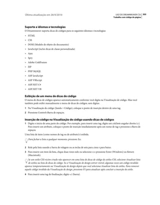 Última atualização em 28/4/2010                                                               USO DO DREAMWEAVER CS5 305
                                                                                            Trabalho com código de página




Suporte a idiomas e tecnologias
O Dreamweaver suporta dicas de códigos para os seguintes idiomas e tecnologias:
• HTML
• CSS
• DOM (Modelo de objeto do documento)
• JavaScript (inclui dicas de classe personalizada)
• Ajax
• Spry
• Adobe ColdFusion
• JSP
• PHP MySQL
• ASP JavaScript
• ASP VBScript
• ASP.NET C#
• ASP.NET VB

Exibição de um menu de dicas de código
O menu de dicas de códigos aparece automaticamente conforme você digita na Visualização de código. Mas você
também pode exibir manualmente o menu de dicas de códigos, sem digitar.
1 Na Visualização de código (Janela > Código), coloque o ponto de inserção dentro de uma tag.
2 Pressione Control+Barra de espaços.


Inserção de código na Visualização de código usando dicas de códigos
1 Digite o início de uma parte do código. Por exemplo, para inserir uma tag, digite um colchete angular direito (<).
   Para inserir um atributo, coloque o ponto de inserção imediatamente após um nome de tag e pressione a Barra de
   espaços.
Uma lista de itens (como nomes de tag ou de atributo) é exibida.
   Para fechar a lista a qualquer momento, pressione Esc.


2 Role pela lista usando a barra de rolagem ou as teclas de seta para cima e para baixo.
3 Para inserir um item da lista, clique duas vezes nele ou selecione-o e pressione Enter (Windows) ou Return
   (Macintosh).
   Se um estilo CSS recém-criado não aparecer em uma lista de dicas de código de estilos CSS, selecione Atualizar lista
   de estilos na lista de dicas de código. Se a Visualização de design estiver visível, algumas vezes um código inválido
aparece temporariamente na Visualização de design depois que você seleciona Atualizar lista de estilos. Para remover
aquele código inválido da Visualização de design, pressione F5 para atualizar após concluir a inserção do estilo.
4 Para inserir uma tag de finalização, digite </ (barra).
 
