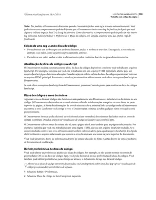 Última atualização em 28/4/2010                                                                USO DO DREAMWEAVER CS5 306
                                                                                             Trabalho com código de página



Nota: Por padrão, o Dreamweaver determina quando é necessário fechar uma tag e a insere automaticamente. Você
pode alterar esse comportamento padrão de forma que o Dreamweaver insira uma tag de finalização depois que você
digitar o colchete angular final (>) da tag de abertura. Como alternativa, o comportamento padrão pode ser não inserir
tag nenhuma. Selecione Editar > Preferências > Dicas de código e, em seguida, selecione uma das opções Tags de
finalização.

Edição de uma tag usando dicas de código
• Para substituir um atributo por um atributo diferente, exclua o atributo e seu valor. Em seguida, acrescente um
  atributo e seu valor, como descrito no procedimento anterior.
• Para alterar um valor, exclua o valor e adicione outro valor conforme descrito no procedimento anterior.

Atualização de dicas de códigos JavaScript
O Dreamweaver atualiza automaticamente a lista de dicas de códigos disponíveis conforme você trabalha em arquivos
JavaScript. Por exemplo, suponha que você está trabalhando em um arquivo HTML principal e alterne para um
arquivo JavaScript para fazer uma alteração. Essa alteração vai refletir na lista de dicas de códigos quando você retornar
ao arquivo HTML principal. Entretanto, a atualização automática só funciona se você editar os arquivos JavaScript no
Dreamweaver.
Se você editar os arquivos JavaScript fora do Dreamweaver, pressione Control+ponto para atualizar as dicas de códigos
JavaScript.

Dicas de códigos e erros de sintaxe
Algumas vezes, as dicas de códigos não funcionam adequadamente se o Dreamweaver detectar erros de sintaxe no seu
código. O Dreamweaver alerta sobre os erros de sintaxe exibindo as informações a respeito em uma barra na parte
superior da página. A Barra de informações de erro de sintaxe exibe a primeira linha do código onde o Dreamweaver
encontrou o erro. Conforme você corrige o erro, o Dreamweaver continua a exibir qualquer outro erro que ocorra
posteriormente.
O Dreamweaver fornece ajuda adicional através do realce (em vermelho) dos números das linhas onde os erros de
sintaxe ocorreram. O realce aparece na Visualização de código do arquivo que contém o erro.
O Dreamweaver exibe os erros de sintaxe não só para a página atual, mas também para as páginas relacionadas. Por
exemplo, suponha que você está trabalhando em uma página HTML que usa um arquivo JavaScript incluído. Se o
arquivo incluído contiver um erro, o Dreamweaver também exibe um alerta para aquele arquivo JavaScript. Você pode
abrir facilmente o arquivo relacionado que contém o erro clicando em seu nome na parte superior do documento.
Você pode desativar a Barra de informações de erro de sintaxe clicando no botão Alertas de erro de sintaxe na Barra
de ferramentas de codificação.

Definir preferências de dicas de código
Você pode alterar as preferências padrão das dicas de códigos. Por exemplo, se não quiser mostrar os nomes de
propriedades CSS ou as dicas de códigos Spry, você pode desmarcá-los nas preferências de dicas de códigos. Você
também pode definir preferências para o tempo de atraso e o fechamento de tags nas dicas de código.
   Mesmo se as dicas de código estiverem desativadas, você ainda poderá exibir uma dica pop-up na Visualização de
   código pressionando Control+Barra de espaços.
1 Selecione Editar > Preferências.
2 Selecione Dicas de código na lista Categoria à esquerda.
 