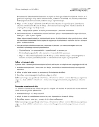 Última atualização em 28/4/2010                                                                 USO DO DREAMWEAVER CS5 308
                                                                                             Trabalho com código de página



   O Dreamweaver exibe uma estrutura em árvore de arquivo das pastas que contém seus arquivos de estrutura. Se as
   pastas e/ou arquivos que deseja rastrear estiverem abertas, você deverá clicar em OK para executar o rastreamento.
   Se deseja personalizar o rastreamento, você deve avançar as próximas etapas.
3 Clique no botão de adição (+) acima da janela Arquivos para selecionar um arquivo ou pasta que você deseja
   adicionar ao rastreamento. Na caixa de diálogo Adicionar arquivos/pastas, é possível especificar extensões de
   arquivo particulares que você deseja incluir.
   Nota: A especificação de extensões de arquivo particulares acelera o processo de rastreamento.
4 Para remover arquivos do rastreamento, selecione os arquivos que você não deseja rastrear e clique no botão de
   subtração (-) acima da janela Arquivos.
   Nota: Se a estrutura selecionada for Drupal ou Joomla, a caixa de diálogo Dicas de código específicas do site exibirá
   um caminho adicional para um arquivo na pasta de configuração do Dreamweaver. Não exclua isto—ele é necessário
   para o uso destas estruturas.
5 Para personalizar como o recurso Dicas de código específicas do site trata um arquivo ou pasta particular,
   selecione-a da lista e siga um destes procedimentos:
   • Selecione Rastrear esta pasta para incluir a pasta selecionada no rastreamento.
   • Selecione Repetido para incluir todos os arquivos e pastas no diretório selecionado.
   • Clique no botão Extensões para abrir a caixa de diálogo Localizar extensões em que é possível especificar as
     extensões de arquivo que você deseja incluir no rastreamento de um arquivo ou pasta particular.

Salvar estrutura do site
É possível salvar a estrutura personalizada do site que você criou na caixa de diálogo Dicas de código específicas do site.
1 Crie a estrutura de arquivos e pastas como você desejar, adicionando ou removendo arquivos e pastas quando
   necessário.
2 Clique no botão Salvar estrutura no canto superior direito da caixa de diálogo.
3 Especifique um nome para a estrutura do site e clique em Salvar.
Nota: Se o nome que você especificou já estiver em uso, o Dreamweaver solicitará um nome diferente ou a confirmação
de que você deseja substituir a estrutura com o mesmo nome. Não é possível substituir qualquer uma das estruturas
padrão.

Renomear estruturas do site
Ao renomear a estrutura do site, lembre-se de que você não pode usar os nomes de qualquer uma das três estruturas
do site padrão ou a palavra ¨personalizada¨.
1 Exiba a estrutura que você deseja renomear.
2 Clique no botão do ícone Renomear estrutura no canto superior direito da caixa de diálogo.
3 Especifique um novo nome para a estrutura do site e clique em Renomear.
Nota: Se o nome que você especificou já estiver em uso, o Dreamweaver solicitará um nome diferente ou a confirmação
de que você deseja substituir a estrutura com o mesmo nome. Não é possível substituir qualquer uma das estruturas
padrão.
 