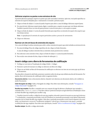 Última atualização em 28/4/2010                                                                   USO DO DREAMWEAVER CS5 309
                                                                                                Trabalho com código de página




Adicionar arquivos ou pastas a uma estrutura do site
É possível adicionar quaisquer arquivos ou pastas que estão associadas à estrutura. Após isso, você pode especificar as
extensões de arquivos desejadas para o rastreamento. (Consulte a próxima seção).
1 Clique no botão de adição (+) acima da janela Arquivos para abrir a caixa de diálogo Adicionar arquivo/pasta.
2 Na caixa de texto Adicionar arquivo/pasta, digite o caminho para o arquivo ou pasta que você deseja adicionar.
   Também é possível clicar no ícone de pasta próximo à caixa de texto para ir a um arquivo ou pasta.
3 Clique no botão de adição (+) acima da janela Extensões para especificar as extensões de arquivo dos arquivos que
   você deseja rastrear.
   Nota: A especificação de extensões de arquivo particulares acelera o processo de rastreamento.
4 Clique em Adicionar.


Rastrear um site em busca de extensões de arquivo
Use a caixa de diálogo Localizar extensões para exibir e editar extensões de arquivo que estão incluídas na estrutura do site.
1 Na caixa de diálogo Dicas de código específicas do site, clique no botão Extensões.
   A caixa de diálogo Localizar extensões lista as extensões atuais possíveis de se rastrear.
2 Para adicionar outra extensão à lista, clique no botão de adição (+) acima da janela Extensões.
3 Para excluir uma extensão da lista, clique no botão de subtração (-).


Inserir código com a Barra de ferramentas de codificação
1 Verifique se você está na Visualização de código (Exibir > Código).
2 Posicione o ponto de inserção no código ou selecione um bloco de código.
3 Clique em um botão na Barra de ferramentas de codificação ou selecione um item em um menu pop-up da barra
   de ferramentas.
Para descobrir a função de cada botão, posicione o ponteiro sobre ele até que seja exibida uma dica de ferramenta. Por
padrão, Barra de ferramentas de codificação exibe os seguintes botões:
Documentos abertos Lista os documentos abertos. Quando você seleciona um documento aberto, ele é exibido na
janela Documento.
Exibir Navegador de código Exiba o Navegador de código. Para obter mais informações, consulte “Navegação no
código relacionado” na página 315.
Recolher tag completa Recolhe o conteúdo entre um conjunto de tags de abertura e finalização (por exemplo, o
conteúdo entre <table> e </table>). Você deve colocar o ponto de inserção na tag de abertura ou finalização e clicar
no botão Recolher tag completa para recolher a tag.
    Também é possível recolher o código fora de uma tag completa colocando o ponto de inserção em uma tag de abertura
    ou finalização, e mantendo pressionada a tecla Alt (Windows) ou mantendo pressionada a tecla Option (Macintosh)
enquanto clica no botão Recolher tag completa. Além disso, mantendo pressionada a tecla Control enquanto clica neste
botão, você desativará o recurso de “recolhimento inteligente” a fim de que o Dreamweaver não ajuste o conteúdo
recolhido fora das tags completas. Para obter mais informações, consulte “Sobre o recolhimento de código” na página 321.
Recolher seleção Recolhe o código selecionado.
 