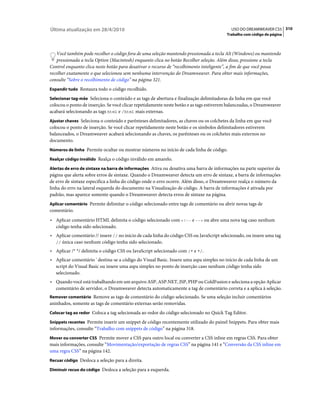 Última atualização em 28/4/2010                                                            USO DO DREAMWEAVER CS5 310
                                                                                        Trabalho com código de página



    Você também pode recolher o código fora de uma seleção mantendo pressionada a tecla Alt (Windows) ou mantendo
    pressionada a tecla Option (Macintosh) enquanto clica no botão Recolher seleção. Além disso, pressione a tecla
Control enquanto clica neste botão para desativar o recurso de “recolhimento inteligente”, a fim de que você possa
recolher exatamente o que selecionou sem nenhuma intervenção do Dreamweaver. Para obter mais informações,
consulte “Sobre o recolhimento de código” na página 321.
Expandir tudo Restaura todo o código recolhido.

Selecionar tag-mãe Seleciona o conteúdo e as tags de abertura e finalização delimitadoras da linha em que você
colocou o ponto de inserção. Se você clicar repetidamente neste botão e as tags estiverem balanceadas, o Dreamweaver
acabará selecionando as tags html e /html mais externas.
Ajustar chaves Seleciona o conteúdo e parênteses delimitadores, as chaves ou os colchetes da linha em que você
colocou o ponto de inserção. Se você clicar repetidamente neste botão e os símbolos delimitadores estiverem
balanceados, o Dreamweaver acabará selecionando as chaves, os parênteses ou os colchetes mais externos no
documento.
Números de linha Permite ocultar ou mostrar números no início de cada linha de código.

Realçar código inválido Realça o código inválido em amarelo.

Alertas de erro de sintaxe na barra de informações Ativa ou desativa uma barra de informações na parte superior da
página que alerta sobre erros de sintaxe. Quando o Dreamweaver detecta um erro de sintaxe, a barra de informações
de erro de sintaxe especifica a linha do código onde o erro ocorre. Além disso, o Dreamweaver realça o número da
linha do erro na lateral esquerda do documento na Visualização de código. A barra de informações é ativada por
padrão, mas aparece somente quando o Dreamweaver detecta erros de sintaxe na página.
Aplicar comentário Permite delimitar o código selecionado entre tags de comentário ou abrir novas tags de
comentário.
• Aplicar comentário HTML delimita o código selecionado com <!-- e --> ou abre uma nova tag caso nenhum
  código tenha sido selecionado.
• Aplicar comentário // insere // no início de cada linha do código CSS ou JavaScript selecionado, ou insere uma tag
  // única caso nenhum código tenha sido selecionado.

• Aplicar /* */ delimita o código CSS ou JavaScript selecionado com /* e */.
• Aplicar comentário ' destina-se a código do Visual Basic. Insere uma aspa simples no início de cada linha de um
  script do Visual Basic ou insere uma aspa simples no ponto de inserção caso nenhum código tenha sido
  selecionado.
• Quando você está trabalhando em um arquivo ASP, ASP.NET, JSP, PHP ou ColdFusion e seleciona a opção Aplicar
  comentário de servidor, o Dreamweaver detecta automaticamente a tag de comentário correta e a aplica à seleção.
Remover comentário Remove as tags de comentário do código selecionado. Se uma seleção incluir comentários
aninhados, somente as tags de comentário externas serão removidas.
Colocar tag ao redor Coloca a tag selecionada ao redor do código selecionado no Quick Tag Editor.

Snippets recentes Permite inserir um snippet de código recentemente utilizado do painel Snippets. Para obter mais
informações, consulte “Trabalho com snippets de código” na página 318.
Mover ou converter CSS Permite mover a CSS para outro local ou converter a CSS inline em regras CSS. Para obter
mais informações, consulte “Movimentação/exportação de regras CSS” na página 141 e “Conversão da CSS inline em
uma regra CSS” na página 142.
Recuar código Desloca a seleção para a direita.

Diminuir recuo do código Desloca a seleção para a esquerda.
 