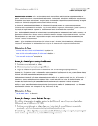 Última atualização em 28/4/2010                                                            USO DO DREAMWEAVER CS5 311
                                                                                         Trabalho com código de página



Formatar código de origem Aplica os formatos de código anteriormente especificados ao código selecionado ou à
página inteira, caso nenhum código tenha sido selecionado. Você também pode definir rapidamente as preferências
de formatação de código selecionando Configurações de formatação de código no botão Formatar código de origem
ou editar as bibliotecas de tags selecionando Editar bibliotecas de tag.
O número de botões disponíveis na Barra de ferramentas de codificação varia de acordo com o tamanho da
Visualização de código na janela Documento. Para ver todos os botões disponíveis, redimensione a janela Visualização
de código ou clique na seta de expansão na parte inferior da Barra de ferramentas de codificação.
Você também pode editar a Barra de ferramentas de codificação para exibir mais botões (como Quebra automática de
palavra, Caracteres ocultos e Recuar automaticamente) ou botões ocultos que não precisarão ser usados. Para fazer
isso, no entanto, você deve editar o arquivo XML que gera a barra de ferramentas. Para obter mais informações,
consulte Extensão do Dreamweaver.
Nota: A opção que permite visualizar caracteres ocultos, que não é um botão padrão da Barra de ferramentas de
codificação, está disponível no menu Exibir (Exibir > Opções de visualização de código > Caracteres ocultos).


Mais tópicos da Ajuda
“Verificar se as tags e chaves estão balanceadas” na página 324
“Visão geral da barra de ferramentas de codificação” na página 12
“Exibir barras de ferramentas” na página 21


Inserção de código com o painel Inserir
1 Posicione o ponto de inserção no código.
2 Selecione uma categoria apropriada no painel Inserir.
3 Clique em um botão no painel Inserir ou selecione um item em um menu pop-up do painel Inserir.
Quando você clicar em um ícone, o código poderá aparecer na página imediatamente ou uma caixa de diálogo poderá
aparecer solicitando mais informações para concluir o código.
Para descobrir a função de cada botão, posicione o ponteiro sobre ele até que seja exibida uma dica de ferramenta. O
número e o tipo dos botões disponíveis no painel Inserir variam de acordo com o tipo do documento atual. Isso
também depende da visualização que você está usando: Visualização de código ou Visualização de design.
Embora o painel Inserir forneça um conjunto de tags freqüentemente usadas, ele não é abrangente. Para fazer a sua
escolha em um conjunto mais abrangente de tags, use o Seletor de tags.


Mais tópicos da Ajuda
“Uso do painel Inserir” na página 205


Inserção de tags com o Seletor de tags
Use o Seletor de tags para inserir na página qualquer tag das bibliotecas de tags do Dreamweaver (que incluem
bibliotecas de tags do ColdFusion e ASP.NET).
1 Posicione o ponto de inserção no código, clique com o botão direito do mouse (Windows) ou mantenha
   pressionada a tecla Control enquanto clica (Macintosh) e selecione Inserir tag.
O Seletor de tags é exibido. O painel esquerdo contém uma lista de bibliotecas de tags com suporte, enquanto o painel
direito mostra as tags armazenadas na pasta da biblioteca de tags selecionada.
 