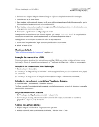 Última atualização em 28/4/2010                                                             USO DO DREAMWEAVER CS5 312
                                                                                          Trabalho com código de página



2 Selecione uma categoria de tags na biblioteca de tags ou expanda a categoria e selecione uma subcategoria.
3 Selecione uma tag no painel direito.
4 Para visualizar as informações de sintaxe e uso da tag no Seletor de tags, clique no botão Informações sobre tag. As
   informações sobre a tag aparecerão se estiverem disponíveis.
5 Para visualizar as mesmas informações sobre a tag no painel Referência, clique no ícone <?>. As informações sobre
   a tag aparecerão se estiverem disponíveis.
6 Para inserir a tag selecionada no código, clique em Inserir.
Se a tag aparecer no painel direito com colchetes angulares (por exemplo, <title></title>), ela não precisará de
informações adicionais e será imediatamente inserida no documento no ponto de inserção.
Se a tag precisar de informações adicionais, um editor de tags será exibido.
7 Se um editor de tags for aberto, digite as informações adicionais e clique em OK.
8 Clique no botão Fechar.


Mais tópicos da Ajuda
“Sobre as bibliotecas de tags do Dreamweaver” na página 341


Inserção de comentários HTML
Um comentário é um texto descritivo que você insere no código HTML para explicar o código ou fornecer outras
informações. O texto do comentário aparece somente na Visualização de código e não é exibido em um navegador.

Inserção de um comentário no ponto de inserção
❖ Selecione Inserir > Comentário.

Na Visualização de código, uma tag de comentário é inserida e o ponto de inserção é colocado no meio da tag. Digite
seu comentário.
Na Visualização de design, a caixa de diálogo Comentário é exibida. Digite o comentário e clique em OK.

Exibição dos marcadores de comentário na Visualização de design
❖ Selecione Exibir > Auxílios visuais > Elementos invisíveis.

Verifique se a opção Comentários está selecionada nas preferências de elementos invisíveis. Se não estiver, o marcador
de comentário não aparecerá.

Edição de um comentário existente
• Na Visualização de código, localize o comentário e edite seu texto.
• Na Visualização de design, selecione o marcador Comment, edite o texto do comentário no Inspetor de
  propriedades e clique na janela Documento.


Cópia e colagem do código
1 Copie o código da Visualização de código ou de outro aplicativo.
2 Coloque o ponto de inserção na Visualização de código e selecione Editar > Colar.
 