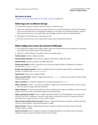Última atualização em 28/4/2010                                                             USO DO DREAMWEAVER CS5 313
                                                                                          Trabalho com código de página




Mais tópicos da Ajuda
“Colagem e movimentação de fragmentos de código recolhidos” na página 323


Editar tags com os editores de tags
Use os Editores de tags para visualizar, especificar e editar os atributos de tags.
1 Clique com o botão direito do mouse em uma tag (Windows) ou mantenha pressionada a tecla Control enquanto
   clica em uma tag (Macintosh) na Visualização de código ou em um objeto na Visualização de design, e selecione
   Editar tag no menu pop-up. (O conteúdo desta caixa de diálogo muda de acordo com a tag selecionada.)
2 Especifique ou edite atributos para a tag e clique em OK.
   Para obter mais informações sobre a tag no Editor de tags, clique em Informações sobre tag.



Editar código com o menu de contexto Codificação
1 Na Visualização de código, selecione algum código e clique com o botão direito do mouse (Windows) ou mantenha
   pressionada a tecla Control enquanto clica (Macintosh).
2 Selecione o submenu Seleção e, em seguida, selecione uma destas opções:
Recolher seleção Recolhe o código selecionado.

Recolher seleção expandida Recolhe todos os códigos que estão fora do código selecionado.

Expandir seleção Expande o fragmento de código selecionado.

Recolher tag completa Recolhe o conteúdo entre um conjunto de tags de abertura e finalização (por exemplo, o
conteúdo entre <table> e </table>).
Recolher tag completa expandida Recolhe o conteúdo fora de um conjunto de tags de abertura e finalização (por
exemplo, o conteúdo fora de <table> e </table>).
Expandir tudo Restaura todo o código recolhido.

Aplicar comentário HTML Delimita o código selecionado com <!-- e --> ou abre uma nova tag caso nenhum código
tenha sido selecionado.
Aplicar comentário /* */ Delimita o código CSS ou JavaScript selecionado com /* e */.

Aplicar comentário // Insere // no início de cada linha do código CSS ou JavaScript selecionado, ou insere uma tag
// única caso nenhum código tenha sido selecionado.

Aplicar comentário ' Insere uma aspa simples no início de cada linha de um script do Visual Basic ou insere uma aspa
simples no ponto de inserção caso nenhum código tenha sido selecionado.
Aplicar comentário de servidor Envolve o código selecionado. Quando você está trabalhando em um arquivo ASP,
ASP.NET, JSP, PHP ou ColdFusion e seleciona a opção Aplicar comentário de servidor, o Dreamweaver detecta
automaticamente a tag de comentário correta e a aplica à seleção.
Aplicar hack de comentário de barra invertida Delimita o código CSS selecionado com tags de comentário que farão
com que o Internet Explorer 5 para Macintosh ignore o código.
Aplicar Caio Hack Delimita o código CSS selecionado com tags de comentário que farão com que o Netscape
Navigator 4 ignore o código.
Remover comentário Remove as tags de comentário do código selecionado. Se uma seleção incluir comentários
aninhados, somente as tags de comentário externas serão removidas.
 