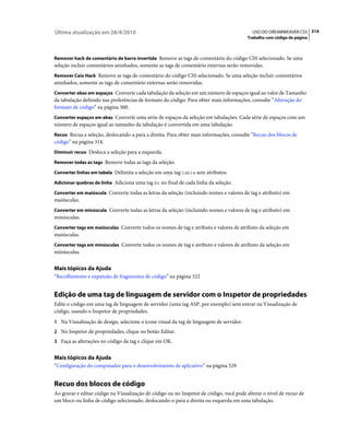 Última atualização em 28/4/2010                                                            USO DO DREAMWEAVER CS5 314
                                                                                         Trabalho com código de página



Remover hack de comentário de barra invertida Remove as tags de comentário do código CSS selecionado. Se uma
seleção incluir comentários aninhados, somente as tags de comentário externas serão removidas.
Remover Caio Hack Remove as tags de comentário do código CSS selecionado. Se uma seleção incluir comentários
aninhados, somente as tags de comentário externas serão removidas.
Converter abas em espaços Converte cada tabulação da seleção em um número de espaços igual ao valor de Tamanho
da tabulação definido nas preferências de formato do código. Para obter mais informações, consulte “Alteração do
formato de código” na página 300.
Converter espaços em abas Converte uma série de espaços da seleção em tabulações. Cada série de espaços com um
número de espaços igual ao tamanho da tabulação é convertida em uma tabulação.
Recuo Recua a seleção, deslocando-a para a direita. Para obter mais informações, consulte “Recuo dos blocos de
código” na página 314.
Diminuir recuo Desloca a seleção para a esquerda.

Remover todas as tags Remove todas as tags da seleção.

Converter linhas em tabela Delimita a seleção em uma tag table sem atributos.

Adicionar quebras de linha Adiciona uma tag br no final de cada linha da seleção.

Converter em maiúscula Converte todas as letras da seleção (incluindo nomes e valores de tag e atributo) em
maiúsculas.
Converter em minúscula Converte todas as letras da seleção (incluindo nomes e valores de tag e atributo) em
minúsculas.
Converter tags em maiúsculas Converte todos os nomes de tag e atributo e valores de atributo da seleção em
maiúsculas.
Converter tags em minúsculas Converte todos os nomes de tag e atributo e valores de atributo da seleção em
minúsculas.


Mais tópicos da Ajuda
“Recolhimento e expansão de fragmentos de código” na página 322


Edição de uma tag de linguagem de servidor com o Inspetor de propriedades
Edite o código em uma tag de linguagem de servidor (uma tag ASP, por exemplo) sem entrar na Visualização de
código, usando o Inspetor de propriedades.
1 Na Visualização de design, selecione o ícone visual da tag de linguagem de servidor.
2 No Inspetor de propriedades, clique no botão Editar.
3 Faça as alterações no código da tag e clique em OK.


Mais tópicos da Ajuda
“Configuração do computador para o desenvolvimento de aplicativo” na página 529


Recuo dos blocos de código
Ao gravar e editar código na Visualização de código ou no Inspetor de código, você pode alterar o nível de recuo de
um bloco ou linha de código selecionado, deslocando-o para a direita ou esquerda em uma tabulação.
 