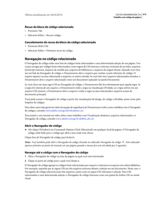 Última atualização em 28/4/2010                                                              USO DO DREAMWEAVER CS5 315
                                                                                          Trabalho com código de página




Recuo do bloco de código selecionado
• Pressione Tab.
• Selecione Editar > Recuar código.

Cancelamento do recuo do bloco de código selecionado
• Pressione Shift+Tab.
• Selecione Editar > Diminuir recuo do código.


Navegação no código relacionado
O Navegador de código exibe uma lista de códigos fonte relacionados a uma determinada seleção de sua página. Use-
o para navegar por códigos fonte relacionados, como regras de CSS internas e externas, inclusões de servidor, arquivos
JavaScript externos, arquivos de modelo pai, arquivos de bibliotecas e arquivos de origem iframe. Quando você clica
em um link do Navegador de código, o Dreamweaver abre o arquivo que contém a parte relevante do código. O
arquivo aparece na área relacionada a arquivos, se estiver ativada. Se você não tiver arquivos relacionados ativados, o
Dreamweaver abre o arquivo selecionado como um documento separado na janela Documento.
Se você clicar em uma regra CSS no Navegador de código, o Dreamweaver lhe leva diretamente para aquela regra. Se
a regra for interna de um arquivo, o Dreamweaver exibe a regra na visualização Dividida. se a regra estiver em um
arquivo CSS externo, o Dreamweaver abre o arquivo e exibe a regra na área relacionada a arquivos acima do
documento principal.
Você pode acessar o Navegador de código a partir das visualizações de design, de código e dividida, assim como pelo
Inspetor de códigos.
Para obter uma visão geral em vídeo da equipe de engenharia do Dreamweaver sobre como trabalhar com o Navegador
de códigos, consulte www.adobe.com/go/dw10codenav_br.
Para assistir a um tutorial em vídeo sobre como trabalhar com Visualização dinâmica, arquivos relacionados e o
Navegador de código, consulte www.adobe.com/go/lrvid4044_dw_br.

Abrir o Navegador de código
❖ Alt+clique (Windows) ou Command+Option+Click (Macintosh) em qualquer local da página. O Navegador de
   código exibe links para o código que afeta a área onde você clicou.
Clique fora do Navegador de código para fechá-lo.
Nota: Você também pode abrir o Navegador de código clicando no indicador Navegador de código . Este indicador
aparece próximo ao ponto de inserção em sua página quando o mouse fica sem atividade por 2 segundos.

Navegar até o código com o Navegador de código
1 Abra o Navegador de código na área da página na qual você está interessado.
2 Clique na parte do código para o qual você deseja ir.
O Navegador de código agrupa os códigos fonte relacionados por arquivo e relaciona os arquivos em ordem alfabética.
Por exemplo, suponha que as regras CSS em três arquivos externos afetam a seleção em seu documento. Neste caso, o
Navegador de código relaciona esses três arquivos, assim como as regras CSS relevantes à seleção. Para CSS
relacionados a uma determinada seleção, o Navegador de código funciona como um painel de Estilos CSS no modo
Atual.
 