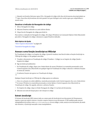Última atualização em 28/4/2010                                                             USO DO DREAMWEAVER CS5 316
                                                                                          Trabalho com código de página



   Quando você focaliza links para regras CSS, o Navegador de código exibe dicas de ferramentas das propriedades na
   regra. Essas dicas de ferramentas são úteis quando você quer distinguir entre muitas regras que compartilham o
mesmo nome.

Desativar o indicador do Navegador de código
1 Abra o Navegador de código.
2 Selecione Desativar indicador no canto inferior direito.
3 Clique fora do Navegador de código para fechá-lo.
Para reativar o indicador do Navegador de código, Alt+clique (Windows) ou Command+Option+Click (Macintosh)
para abrir o Navegador de código e desmarcar a opção Desativar indicador.


Mais tópicos da Ajuda
“Abrir Arquivos relacionados” na página 68
Tutorial do Navegador de código


Acessar a uma função JavaScript ou VBScript
Na Visualização de código e no Inspetor de código, é possível visualizar uma lista de todas as funções JavaScript ou
VBScript do código e ir até qualquer uma delas.
1 Visualize o documento na Visualização de código (Visualizar > Código) ou no Inspetor de código (Janela >
   Inspetor de código).
2 Siga um destes procedimentos:
• Na Visualização de código, clique com o botão direito do mouse (Windows) ou mantenha pressionada a tecla
  Control enquanto clica (Macintosh) em qualquer lugar da Visualização de código e selecione o submenu Funções
  no menu de contexto.
   O submenu Funções não aparece na Visualização de design.


Qualquer função JavaScript ou VBScript do código aparece no submenu.
   Para ver as funções em ordem alfabética, mantenha pressionada a tecla Control enquanto clica com o botão direito
   do mouse (Windows) ou mantenha pressionadas as teclas Option e Control enquanto clica (Macintosh) na
Visualização de código. Em seguida, selecione o submenu Funções.
• No Inspetor de código, clique no botão Navegação de código ({ }) na barra de ferramentas.
3 Selecione um nome de função para ir até a função no código.


Extrair JavaScript
O Extrator de JavaScript (JSE) remove todo ou a maior parte do JavaScript de seu documento do Dreamweaver,
exporta-o para um arquivo externo e vincula o arquivo externo ao seu documento. O JSE também pode remover
manipuladores de eventos, como onclick e onmouseover do seu código e, então, anexar ao seu documento, de modo
não-intrusivo, o JavaScript associado a esses manipuladores.
 