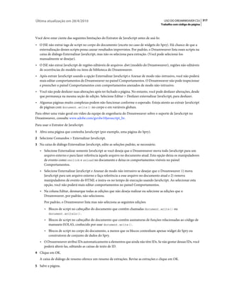 Última atualização em 28/4/2010                                                                USO DO DREAMWEAVER CS5 317
                                                                                             Trabalho com código de página



Você deve estar ciente das seguintes limitações do Extrator de JavaScript antes de usá-lo:
• O JSE não extrai tags de script no corpo do documento (exceto no caso de widgets do Spry). Há chance de que a
  externalização desses scripts possa causar resultados imprevistos. Por padrão, o Dreamweaver lista esses scripts na
  caixa de diálogo Externalizar JavaScript, mas não os seleciona para extração. (Você pode selecioná-los
  manualmente se desejar).
• O JSE não extrai JavaScript de regiões editáveis de arquivos .dwt (modelo do Dreamweaver), regiões não editáveis
  de ocorrências do modelo ou itens de biblioteca do Dreamweaver.
• Após extrair JavaScript usando a opção Externalizar JavaScript e Anexar de modo não-intrusivo, você não poderá
  mais editar comportamentos do Dreamweaver no painel Comportamentos. O Dreamweaver não pode inspecionar
  e preencher o painel Comportamentos com comportamentos anexados de modo não-intrusivo.
• Você não pode desfazer suas alterações após ter fechado a página. No entanto, você pode desfazer alterações, desde
  que permaneça na mesma seção de edição. Selecione Editar > Desfazer externalizar JavaScript, para desfazer.
• Algumas páginas muito complexas podem não funcionar conforme o esperado. Esteja atento ao extrair JavaScript
  de páginas com document.write() no corpo e em variáveis globais.
Para obter uma visão geral em vídeo da equipe de engenharia do Dreamweaver sobre o suporte de JavaScript no
Dreamweaver, consulte www.adobe.com/go/dw10javascript_br.
Para usar o Extrator de JavaScript:
1 Abra uma página que contenha JavaScript (por exemplo, uma página do Spry).
2 Selecione Comandos > Externalizar JavaScript.
3 Na caixa de diálogo Externalizar JavaScript, edite as seleções padrão, se necessário.
   • Selecione Externalizar somente JavaScript se você deseja que o Dreamweaver mova todo JavaScript para um
     arquivo externo e para fazer referência àquele arquivo no documento atual. Esta opção deixa os manipuladores
     de evento como onclick e onload no documento e deixa os comportamentos visíveis no painel
     Comportamentos.
   • Selecione Externalizar JavaScript e Anexar de modo não intrusivo se desejar que o Dreamweaver 1) mova
     JavaScript para um arquivo externo e faça referência a esse arquivo no documento atual e 2) remova
     manipuladores de evento do HTML e insira-os no tempo de execução usando JavaScript. Ao selecionar esta
     opção, você não poderá mais editar comportamentos no painel Comportamentos.
   • Na coluna Editar, desmarque todas as edições que não deseja realizar ou selecione as edições que o
     Dreamweaver, por padrão, não selecionou.
      Por padrão, o Dreamweaver lista mas não seleciona as seguintes edições:
      • Blocos de script no cabeçalho do documento que contêm chamadas document.write() ou
        document.writeln().

      • Blocos de script no cabeçalho do documento que contêm assinaturas de funções relacionadas ao código de
        manuseio EOLAS, conhecido por usar document.write().
      • Blocos de script no corpo do documento, a menos que os blocos contenham apenas widget do Spry ou
        construtores de conjunto de dados do Spry.
   • O Dreamweaver atribui IDs automaticamente a elementos que ainda não têm IDs. Se não gostar dessas IDs, você
     poderá alterá-las, editando as caixas de texto de ID.
4 Clique em OK.
   A caixa de diálogo de resumo oferece um resumo de extrações. Revise as extrações e clique em OK.
5 Salve a página.
 