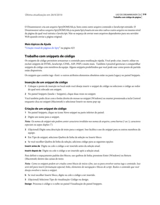 Última atualização em 28/4/2010                                                               USO DO DREAMWEAVER CS5 318
                                                                                            Trabalho com código de página



O Dreamweaver cria um arquivo SpryDOMUtils.js, bem como outro arquivo contendo o JavaScript extraído. O
Dreamweaver salva o arquivo SpryDOMUtils.js na pasta SpryAssets em seu site e salva o outro arquivo no mesmo nível
da página da qual você extraiu o JavaScript. Não se esqueça de enviar esses arquivos dependentes para seu servidor
Web quando enviar a página original.


Mais tópicos da Ajuda
“Criação visual de páginas do Spry” na página 423


Trabalho com snippets de código
Os snippets de código permitem armazenar o conteúdo para reutilização rápida. Você pode criar, inserir, editar ou
excluir snippets de HTML, JavaScript, CFML, ASP, PHP e muito mais. Também é possível gerenciar e compartilhar
snippets de código com membros da equipe. Alguns snippets predefinidos que você pode usar como ponto de partida
estão disponíveis.
Os snippets que contêm tags <font> e outros atributos elementos obsoletos estão na pasta Legacy no painel Snippets.

Inserção de um snippet de código
1 Coloque o ponto de inserção no local onde você deseja inserir o snippet de código ou selecione o código ao redor
   do qual será colocado um snippet.
2 No painel Snippets (Janela > Snippets), clique duas vezes no snippet.
Você também pode clicar com o botão direito do mouse no snippet (Windows) ou manter pressionada a tecla Control
enquanto clica no snippet (Macintosh) e selecionar Inserir no menu pop-up.

Criação de um snippet de código
1 No painel Snippets, clique no ícone Novo snippet na parte inferior do painel.
2 Digite um nome para o snippet.
Nota: Os nomes de snippet não podem conter caracteres inválidos nos nomes de arquivo, como barras (/ ou ), caracteres
especiais ou aspas duplas (“).
3 (Opcional) Digite uma descrição de texto para o snippet. Isso facilita o uso do snippet para os outros membros da
   equipe.
4 Em Tipo de snippet, selecione Quebra de linha da seleção ou Inserir bloco.
a Se você escolher Quebra de linha da seleção, adicione código para as seguintes opções:
Inserir antes de Digite ou cole o código a ser inserido antes da seleção atual.

Inserir depois de Digite ou cole o código a ser inserido após a seleção atual.

Para definir o espaçamento padrão dos blocos, use quebras de linha; pressione Enter (Windows) ou Return
(Macintosh) dentro das caixas de texto.
Nota: Como os snippets podem ser criados como blocos de início e fim, use-os para envolver outras tags e conteúdo. Isso
será útil para inserir formatação especial, links, elementos de navegação e blocos de script. Realce o conteúdo que você
deseja envolver e insira o snippet.
b Se você escolher Inserir bloco, digite ou cole o código a ser inserido.
5 (Opcional) Selecione Tipo de visualização: Código ou design.
Design Processa o código e o exibe no painel Visualização do painel Snippets.
 