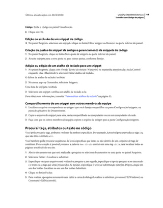 Última atualização em 28/4/2010                                                               USO DO DREAMWEAVER CS5 319
                                                                                           Trabalho com código de página



Código Exibe o código no painel Visualização.

6 Clique em OK.


Edição ou exclusão de um snippet de código
❖ No painel Snippets, selecione um snippet e clique no botão Editar snippet ou Remover na parte inferior do painel.


Criação de pastas de snippet de código e gerenciamento de snippets de código
1 No painel Snippets, clique no botão Nova pasta de snippets na parte inferior do painel.
2 Arraste snippets para a nova pasta ou para outras pastas, conforme desejar.


Adição ou edição de um atalho de teclado para um snippet
1 No painel Snippets, clique com o botão direito do mouse (Windows) ou mantenha pressionada a tecla Control
   enquanto clica (Macintosh) e selecione Editar atalhos de teclado.
O Editor de atalho de teclado é exibido.
2 No menu pop-up Comandos, selecione Snippets.
Uma lista de snippets é exibida.
3 Selecione um snippet e atribua um atalho de teclado a ele.
Para obter mais informações, consulte “Personalizar atalhos de teclado” na página 33.

Compartilhamento de um snippet com outros membros da equipe
1 Localize o arquivo correspondente ao snippet que você deseja compartilhar na pasta Configuração/snippets, na
   pasta de aplicativo do Dreamweaver.
2 Copie o arquivo de snippet para uma pasta compartilhada no computador ou em um computador da rede.
3 Faça com que os outros membros da equipe copiem o arquivo de snippet para a pasta Configuração/snippets.


Procurar tags, atributos ou texto no código
Você pode procurar tags, atributos e valores de atributo específicos. Por exemplo, é possível procurar todas as tags img
que não têm o atributo alt.
Você também pode procurar seqüências de texto específicas que estão ou não dentro de um conjunto de tags de
contêiner. Por exemplo, é possível procurar a palavra Sem título contida em uma tag title para localizar todas as
páginas sem título do seu site.
1 Abra o documento em que será realizada a pesquisa ou selecione documentos ou uma pasta no painel Arquivos.
2 Selecione Editar > Localizar e substituir.
3 Especifique em quais arquivos será realizada a pesquisa e, em seguida, especifique o tipo de pesquisa a ser executado
   e o texto ou as tags que serão procurados. Se desejar, especifique o texto de substituição também. Depois, clique em
   um dos botões Localizar ou em um dos botões Substituir.
4 Clique no botão Fechar.
5 Para realizar a pesquisa novamente sem exibir a caixa de diálogo Localizar e substituir, pressione F3 (Windows) ou
   Command+G (Macintosh).
 