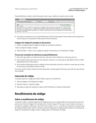 Última atualização em 28/4/2010                                                             USO DO DREAMWEAVER CS5 321
                                                                                          Trabalho com código de página



O painel Referência é aberto e exibe informações sobre a tag, o atributo ou a palavra-chave clicada.




2 Para ajustar o tamanho do texto no painel Referência, selecione Fonte grande, Fonte média ou Fonte pequena no
   menu de opções (a seta pequena no lado superior direito do painel).

Colagem do código de exemplo no documento
1 Clique em qualquer lugar do código de exemplo no conteúdo de referência.
Todo o exemplo de código é realçado.
2 Selecione Editar > Copiar e cole o código de exemplo no documento, na Visualização de código.


Procura do conteúdo de referência no painel Referência
1 Para exibir tags, objetos ou estilos de outro livro, selecione um livro diferente no menu pop-up Livro.
2 Para visualizar informações sobre um item específico, selecione-o no menu pop-up Tag, Objeto, Estilo ou CFML
   (dependendo do livro selecionado).
3 Para visualizar informações sobre um atributo do item selecionado, selecione o atributo no menu pop-up ao lado
   do menu pop-up Tag, Objeto, Estilo ou CFML.
Esse menu contém a lista de atributos do item selecionado. A seleção padrão é Descrição, que exibe uma descrição do
item escolhido.


Impressão do código
Você pode imprimir o código para editá-lo offline, arquivá-lo ou distribuí-lo.
1 Abra uma página na Visualização de código.
2 Selecione Arquivo > Imprimir código.
3 Especifique as opções de impressão e clique em OK (Windows) ou Imprimir (Macintosh).




Recolhimento de código
Sobre o recolhimento de código
Você pode recolher e expandir fragmentos de código para que possa visualizar diferentes seções do documento sem
precisar usar a barra de rolagem. Por exemplo, para ver todas as regras CSS na tag head que se aplica a uma tag div
mais abaixo na página, recolha tudo o que estiver entre as tags head e div, a fim de que você possa ver as duas seções
de código simultaneamente. Embora você possa selecionar fragmentos de código fazendo seleções na Visualização de
design ou Visualização de código, recolha o código apenas na Visualização de código.
 