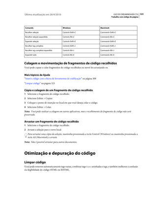 Última atualização em 28/4/2010                                                           USO DO DREAMWEAVER CS5 323
                                                                                        Trabalho com código de página




Comando                                  Windows                            Macintosh

Recolher seleção                         Control+Shift+C                    Command+Shift+C

Recolher seleção expandida               Control+Alt+C                      Command+Alt+C

Expandir seleção                         Control+Shift+E                    Command+Shift+E

Recolher tag completa                    Control+Shift+J                    Command+Shift+J

Recolher tag completa expandida          Control+Alt+J                      Command+Alt+J

Expandir tudo                            Control+Alt+E                      Command+Alt+E



Colagem e movimentação de fragmentos de código recolhidos
Você pode copiar e colar fragmentos de código recolhidos ou movê-los arrastando-os.


Mais tópicos da Ajuda
“Inserir código com a Barra de ferramentas de codificação” na página 309
“Limpar código” na página 323

Cópia e colagem de um fragmento de código recolhido
1 Selecione o fragmento de código recolhido.
2 Selecione Editar > Copiar.
3 Coloque o ponto de inserção no local em que você deseja colar o código.
4 Selecione Editar > Colar.
Nota: Você pode realizar a colagem em outros aplicativos, mas o recolhimento do fragmento de código não será
preservado.

Arrastar um fragmento de código recolhido
1 Selecione o fragmento de código recolhido.
2 Arraste a seleção para o novo local.
   Para arrastar uma cópia da seleção, mantenha pressionada a tecla Control (Windows) ou mantenha pressionada a
   tecla Alt (Macintosh) e arraste.
Nota: Não é possível arrastar para outros documentos.



Otimização e depuração do código
Limpar código
Você pode remover automaticamente tags vazias, combinar tags font aninhadas e tags, e também melhorar a confusão
ou ilegibilidade do código HTML ou XHTML.
 