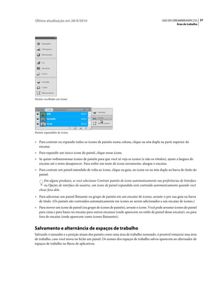Última atualização em 28/4/2010                                                             USO DO DREAMWEAVER CS5 27
                                                                                                       Área de trabalho




Painéis recolhidos em ícones




Painéis expandidos de ícones


• Para contrair ou expandir todos os ícones de painéis numa coluna, clique na seta dupla na parte superior do
  encaixe.
• Para expandir um único ícone do painel, clique nesse ícone.
• Se quiser redimensionar ícones de painéis para que você só veja os ícones (e não os rótulos), ajuste a largura do
  encaixe até o texto desaparecer. Para exibir um texto de ícone novamente, alargue o encaixe.
• Para contrair um painel estendido de volta ao ícone, clique na guia, no ícone ou na seta dupla na barra de título do
  painel.
       Em alguns produtos, se você selecionar Contrair painéis de ícone automaticamente nas preferências de Interface
       ou Opções de interface do usuário, um ícone de painel expandido será contraído automaticamente quando você
   clicar fora dele.
• Para adicionar um painel flutuante ou grupo de painéis em um encaixe de ícones, arraste-o por sua guia ou barra
  de título. (Os painéis são contraídos automaticamente em ícones ao serem adicionados a um encaixe de ícones.)
• Para mover um ícone de painel (ou grupo de ícones de painéis), arraste o ícone. Você pode arrastar ícones do painel
  para cima e para baixo no encaixe para outros encaixes (onde aparecem no estilo de painel desse encaixe), ou para
  fora do encaixe (onde aparecem como ícones flutuantes).


Salvamento e alternância de espaços de trabalho
Salvando o tamanho e a posição atuais dos painéis como uma área de trabalho nomeado, é possível restaurar essa área
de trabalho, caso você mova ou feche um painel. Os nomes dos espaços de trabalho salvos aparecem no alternador de
espaços de trabalho na Barra de aplicativos.
 