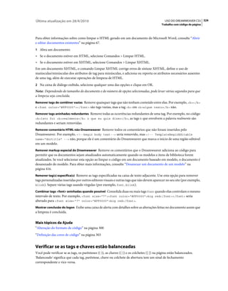 Última atualização em 28/4/2010                                                                  USO DO DREAMWEAVER CS5 324
                                                                                              Trabalho com código de página



Para obter informações sobre como limpar o HTML gerado em um documento do Microsoft Word, consulte “Abrir
e editar documentos existentes” na página 67.
1 Abra um documento:
• Se o documento estiver em HTML, selecione Comandos > Limpar HTML.
• Se o documento estiver em XHTML, selecione Comandos > Limpar XHTML.
Em um documento XHTML, o comando Limpar XHTML corrige erros de sintaxe XHTML, define o uso de
maiúsculas/minúsculas dos atributos de tag para minúsculas, e adiciona ou reporta os atributos necessários ausentes
de uma tag, além de executar operações de limpeza de HTML.
2 Na caixa de diálogo exibida, selecione qualquer uma das opções e clique em OK.
Nota: Dependendo do tamanho do documento e do número de opções selecionadas, pode levar várias segundos para que
a limpeza seja concluída.
Remover tags de contêiner vazias Remove quaisquer tags que não tenham conteúdo entre elas. Por exemplo, <b></b>
e <font color="#FF0000"></font> são tags vazias, mas a tag <b> em <b>algum texto</b> não.
Remover tags aninhadas redundantes Remove todas as ocorrências redundantes de uma tag. Por exemplo, no código
<b>Isto foi <b>realmente</b> o que eu quis dizer</b>, as tags b que envolvem a palavra realmente são
redundantes e seriam removidas.
Remover comentário HTML não-Dreamweaver Remove todos os comentários que não foram inseridos pelo
Dreamweaver. Por exemplo, <!--begin body text--> seria removido, mas <!-- TemplateBeginEditable
name="doctitle" --> não, porque ele é um comentário do Dreamweaver que marca o início de uma região editável
em um modelo.
Remover markup especial do Dreamweaver Remove os comentários que o Dreamweaver adiciona ao código para
permitir que os documentos sejam atualizados automaticamente quando os modelos e itens de biblioteca forem
atualizados. Se você selecionar esta opção ao limpar o código em um documento baseado em modelo, o documento é
desanexado do modelo. Para obter mais informações, consulte “Desanexar um documento de um modelo” na
página 416.
Remover tag(s) específica(s) Remove as tags especificadas na caixa de texto adjacente. Use esta opção para remover
tags personalizadas inseridas por outros editores visuais e outras tags que não devem aparecer no seu site (por exemplo,
blink). Separe várias tags usando vírgulas (por exemplo, font,blink).

Combinar tags <font> aninhadas quando possível Consolida duas ou mais tags font quando elas controlam o mesmo
intervalo de texto. Por exemplo, <font size="7"><font color="#FF0000">big red</font></font> seria
alterado para <font size="7" color="#FF0000">big red</font>.
Mostrar conclusão do logon Exibe uma caixa de alerta com detalhes sobre as alterações feitas no documento assim que
a limpeza é concluída.


Mais tópicos da Ajuda
“Alteração do formato de código” na página 300
“Definição das cores de código” na página 303


Verificar se as tags e chaves estão balanceadas
Você pode verificar se as tags, os parênteses (( )), as chaves ({ }) e os colchetes ([ ]) na página estão balanceados.
'Balanceado' significa que cada tag, parêntese, chave ou colchete de abertura tem um sinal de fechamento
correspondente e vice-versa.
 