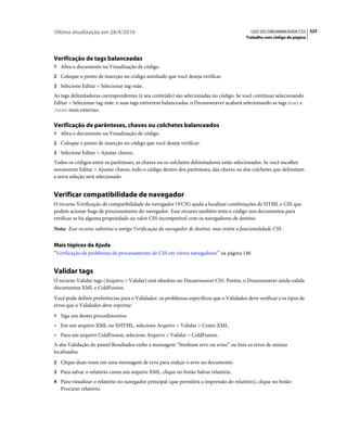 Última atualização em 28/4/2010                                                             USO DO DREAMWEAVER CS5 325
                                                                                          Trabalho com código de página




Verificação de tags balanceadas
1 Abra o documento na Visualização de código.
2 Coloque o ponto de inserção no código aninhado que você deseja verificar.
3 Selecione Editar > Selecionar tag-mãe.
As tags delimitadoras correspondentes (e seu conteúdo) são selecionadas no código. Se você continuar selecionando
Editar > Selecionar tag-mãe, e suas tags estiverem balanceadas, o Dreamweaver acabará selecionando as tags html e
/html mais externas.


Verificação de parênteses, chaves ou colchetes balanceados
1 Abra o documento na Visualização de código.
2 Coloque o ponto de inserção no código que você deseja verificar.
3 Selecione Editar > Ajustar chaves.
Todos os códigos entre os parênteses, as chaves ou os colchetes delimitadores estão selecionados. Se você escolher
novamente Editar > Ajustar chaves, todo o código dentro dos parênteses, das chaves ou dos colchetes que delimitam
a nova seleção será selecionado.


Verificar compatibilidade de navegador
O recurso Verificação de compatibilidade do navegador (VCN) ajuda a localizar combinações de HTML e CSS que
podem acionar bugs de processamento do navegador. Esse recurso também testa o código nos documentos para
verificar se há alguma propriedade ou valor CSS incompatível com os navegadores de destino.
Nota: Esse recurso substitui a antiga Verificação do navegador de destino, mas retém a funcionalidade CSS.


Mais tópicos da Ajuda
“Verificação de problemas de processamento de CSS em vários navegadores” na página 146


Validar tags
O recurso Validar tags (Arquivo > Validar) está obsoleto no Dreamweaver CS5. Porém, o Dreamweaver ainda valida
documentos XML e ColdFusion.
Você pode definir preferências para o Validador, os problemas específicos que o Validador deve verificar e os tipos de
erros que o Validador deve reportar.
1 Siga um destes procedimentos:
• Em um arquivo XML ou XHTML, selecione Arquivo > Validar > Como XML.
• Para um arquivo ColdFusion, selecione Arquivo > Validar > ColdFusion.
A aba Validação do painel Resultados exibe a mensagem “Nenhum erro ou aviso” ou lista os erros de sintaxe
localizados.
2 Clique duas vezes em uma mensagem de erro para realçar o erro no documento.
3 Para salvar o relatório como um arquivo XML, clique no botão Salvar relatório.
4 Para visualizar o relatório no navegador principal (que permitirá a impressão do relatório), clique no botão
   Procurar relatório.
 