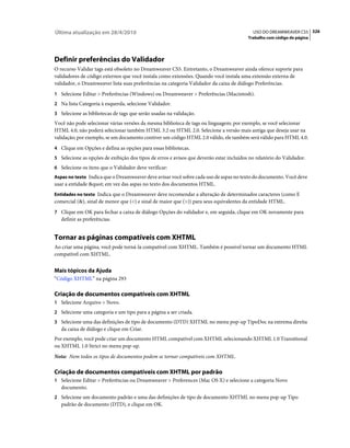 Última atualização em 28/4/2010                                                            USO DO DREAMWEAVER CS5 326
                                                                                         Trabalho com código de página




Definir preferências do Validador
O recurso Validar tags está obsoleto no Dreamweaver CS5. Entretanto, o Dreamweaver ainda oferece suporte para
validadores de código externos que você instala como extensões. Quando você instala uma extensão externa de
validador, o Dreamweaver lista suas preferências na categoria Validador da caixa de diálogo Preferências.
1 Selecione Editar > Preferências (Windows) ou Dreamweaver > Preferências (Macintosh).
2 Na lista Categoria à esquerda, selecione Validador.
3 Selecione as bibliotecas de tags que serão usadas na validação.
Você não pode selecionar várias versões da mesma biblioteca de tags ou linguagem; por exemplo, se você selecionar
HTML 4.0, não poderá selecionar também HTML 3.2 ou HTML 2.0. Selecione a versão mais antiga que deseja usar na
validação; por exemplo, se um documento contiver um código HTML 2.0 válido, ele também será válido para HTML 4.0.
4 Clique em Opções e defina as opções para essas bibliotecas.
5 Selecione as opções de exibição dos tipos de erros e avisos que deverão estar incluídos no relatório do Validador.
6 Selecione os itens que o Validador deve verificar:
Aspas no texto Indica que o Dreamweaver deve avisar você sobre cada uso de aspas no texto do documento. Você deve
usar a entidade " em vez das aspas no texto dos documentos HTML.
Entidades no texto Indica que o Dreamweaver deve recomendar a alteração de determinados caracteres (como E
comercial (&), sinal de menor que (<) e sinal de maior que (>)) para seus equivalentes da entidade HTML.
7 Clique em OK para fechar a caixa de diálogo Opções do validador e, em seguida, clique em OK novamente para
   definir as preferências.


Tornar as páginas compatíveis com XHTML
Ao criar uma página, você pode torná-la compatível com XHTML. Também é possível tornar um documento HTML
compatível com XHTML.


Mais tópicos da Ajuda
“Código XHTML” na página 293

Criação de documentos compatíveis com XHTML
1 Selecione Arquivo > Novo.
2 Selecione uma categoria e um tipo para a página a ser criada.
3 Selecione uma das definições de tipo de documento (DTD) XHTML no menu pop-up TipoDoc na extrema direita
   da caixa de diálogo e clique em Criar.
Por exemplo, você pode criar um documento HTML compatível com XHTML selecionando XHTML 1.0 Transitional
ou XHTML 1.0 Strict no menu pop-up.
Nota: Nem todos os tipos de documentos podem se tornar compatíveis com XHTML.

Criação de documentos compatíveis com XHTML por padrão
1 Selecione Editar > Preferências ou Dreamweaver > Preferences (Mac OS X) e selecione a categoria Novo
   documento.
2 Selecione um documento padrão e uma das definições de tipo de documento XHTML no menu pop-up Tipo
   padrão de documento (DTD), e clique em OK.
 