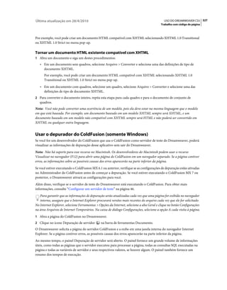 Última atualização em 28/4/2010                                                              USO DO DREAMWEAVER CS5 327
                                                                                           Trabalho com código de página



Por exemplo, você pode criar um documento HTML compatível com XHTML selecionando XHTML 1.0 Transitional
ou XHTML 1.0 Strict no menu pop-up.

Tornar um documento HTML existente compatível com XHTML
1 Abra um documento e siga um destes procedimentos:
   • Em um documento sem quadros, selecione Arquivo > Converter e selecione uma das definições de tipo de
     documento XHTML.
      Por exemplo, você pode criar um documento HTML compatível com XHTML selecionando XHTML 1.0
      Transitional ou XHTML 1.0 Strict no menu pop-up.
   • Em um documento com quadros, selecione um quadro, selecione Arquivo > Converter e selecione uma das
     definições de tipo de documento XHTML.
2 Para converter o documento inteiro, repita esta etapa para cada quadro e para o documento de conjunto de
   quadros.
Nota: Você não pode converter uma ocorrência de um modelo, pois ela deve estar na mesma linguagem que o modelo
em que está baseada. Por exemplo, um documento baseado em um modelo XHTML sempre será XHTML, e um
documento baseado em um modelo não compatível com XHTML sempre será HTML e não poderá ser convertido em
XHTML ou qualquer outra linguagem.


Usar o depurador do ColdFusion (somente Windows)
Se você for um desenvolvedor do ColdFusion que usa o ColdFusion como servidor de teste do Dreamweaver, poderá
visualizar as informações de depuração desse aplicativo sem sair do Dreamweaver.
Nota: Não há suporte para esse recurso no Macintosh. Os desenvolvedores do Macintosh podem usar o recurso
Visualizar no navegador (F12) para abrir uma página do ColdFusion em um navegador separado. Se a página contiver
erros, as informações sobre as possíveis causas dos erros aparecerão na parte inferior da página.
Se você estiver executando o ColdFusion MX 6.1 ou anterior, verifique se as configurações de depuração estão ativadas
no Administrador do ColdFusion antes de começar a depuração. Se você estiver executando o ColdFusion MX 7 ou
posterior, o Dreamweaver ativará as configurações para você.
Além disso, verifique se o servidor de teste do Dreamweaver está executando o ColdFusion. Para obter mais
informações, consulte “Configurar um servidor de teste” na página 46.
   Para garantir que as informações de depuração serão atualizadas cada vez que uma página for exibida no navegador
   interno, assegure que o Internet Explorer procurará versões mais recentes do arquivo cada vez que ele for solicitado.
No Internet Explorer, selecione Ferramentas > Opções da Internet, selecione a aba Geral e clique no botão Configurações
na área Arquivos de Internet Temporários. Na caixa de diálogo Configurações, selecione a opção A cada visita à página.
1 Abra a página do ColdFusion no Dreamweaver.
2 Clique no ícone Depuração de servidor        na barra de ferramentas Documento.
O Dreamweaver solicita a página do servidor ColdFusion e a exibe em uma janela interna do navegador Internet
Explorer. Se a página contiver erros, as possíveis causas dos erros aparecerão na parte inferior da página.
Ao mesmo tempo, o painel Depuração de servidor será aberto. O painel fornece um grande volume de informações
úteis, como todas as páginas que o servidor executou para processar a página, todas as consultas SQL executadas na
página e todas as variáveis de servidor e seus respectivos valores, se houver algum. O painel também fornece um
resumo dos tempos de execução.
 