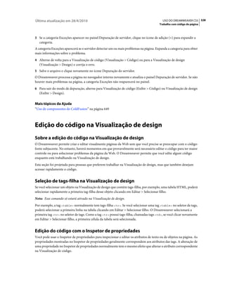 Última atualização em 28/4/2010                                                            USO DO DREAMWEAVER CS5 328
                                                                                         Trabalho com código de página



3 Se a categoria Exceções aparecer no painel Depuração de servidor, clique no ícone de adição (+) para expandir a
   categoria.
A categoria Exceções aparecerá se o servidor detectar um ou mais problemas na página. Expanda a categoria para obter
mais informações sobre o problema.
4 Alterne de volta para a Visualização de código (Visualização > Código) ou para a Visualização de design
   (Visualização > Design) e corrija o erro.
5 Salve o arquivo e clique novamente no ícone Depuração do servidor.
O Dreamweaver processa a página no navegador interno novamente e atualiza o painel Depuração de servidor. Se não
houver mais problemas na página, a categoria Exceções não reaparecerá no painel.
6 Para sair do modo de depuração, alterne para Visualização de código (Exibir > Código) ou Visualização de design
   (Exibir > Design).


Mais tópicos da Ajuda
“Uso de componentes do ColdFusion” na página 649



Edição do código na Visualização de design
Sobre a edição do código na Visualização de design
O Dreamweaver permite criar e editar visualmente páginas da Web sem que você precise se preocupar com o código-
fonte subjacente. No entanto, haverá momentos em que provavelmente será necessário editar o código para ter maior
controle ou para solucionar problemas da página da Web. O Dreamweaver permite que você edite algum código
enquanto está trabalhando na Visualização de design.
Esta seção foi projetada para pessoas que preferem trabalhar na Visualização de design, mas que também desejam
acessar rapidamente o código.


Seleção de tags-filha na Visualização de design
Se você selecionar um objeto na Visualização de design que contém tags-filha, por exemplo, uma tabela HTML, poderá
selecionar rapidamente a primeira tag-filha desse objeto clicando em Editar > Selecionar filho.
Nota: Esse comando só estará ativado na Visualização de design.
Por exemplo, a tag <table> normalmente tem tags-filha <tr>. Se você selecionar uma tag <table> no seletor de tags,
poderá selecionar a primeira linha na tabela clicando em Editar > Selecionar filho. O Dreamweaver selecionará a
primeira tag <tr> no seletor de tags. Como a tag <tr> possui tags-filha, chamadas tags <td>, se você clicar novamente
em Editar > Selecionar filho, a primeira célula da tabela será selecionada.


Edição do código com o Inspetor de propriedades
Você pode usar o Inspetor de propriedades para inspecionar e editar os atributos de texto ou de objetos na página. As
propriedades mostradas no Inspetor de propriedades geralmente correspondem aos atributos das tags. A alteração de
uma propriedade no Inspetor de propriedades normalmente tem o mesmo efeito que alterar o atributo correspondente
na Visualização de código.
 