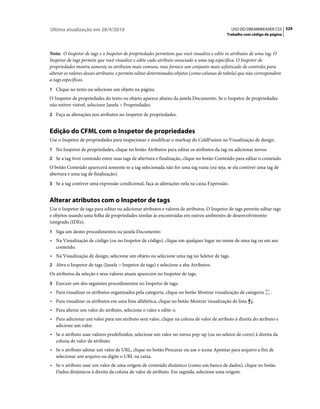 Última atualização em 28/4/2010                                                               USO DO DREAMWEAVER CS5 329
                                                                                            Trabalho com código de página



Nota: O Inspetor de tags e o Inspetor de propriedades permitem que você visualize e edite os atributos de uma tag. O
Inspetor de tags permite que você visualize e edite cada atributo associado a uma tag específica. O Inspetor de
propriedades mostra somente os atributos mais comuns, mas fornece um conjunto mais sofisticado de controles para
alterar os valores desses atributos, e permite editar determinados objetos (como colunas de tabela) que não correspondem
a tags específicas.
1 Clique no texto ou selecione um objeto na página.
O Inspetor de propriedades do texto ou objeto aparece abaixo da janela Documento. Se o Inspetor de propriedades
não estiver visível, selecione Janela > Propriedades.
2 Faça as alterações nos atributos no Inspetor de propriedades.


Edição do CFML com o Inspetor de propriedades
Use o Inspetor de propriedades para inspecionar e modificar o markup do ColdFusion na Visualização de design.
1 No Inspetor de propriedades, clique no botão Atributos para editar os atributos da tag ou adicionar novos.
2 Se a tag tiver conteúdo entre suas tags de abertura e finalização, clique no botão Conteúdo para editar o conteúdo.
O botão Conteúdo aparecerá somente se a tag selecionada não for uma tag vazia (ou seja, se ela contiver uma tag de
abertura e uma tag de finalização).
3 Se a tag contiver uma expressão condicional, faça as alterações nela na caixa Expressão.


Alterar atributos com o Inspetor de tags
Use o Inspetor de tags para editar ou adicionar atributos e valores de atributos. O Inspetor de tags permite editar tags
e objetos usando uma folha de propriedades similar às encontradas em outros ambientes de desenvolvimento
integrado (IDEs).
1 Siga um destes procedimentos na janela Documento:
• Na Visualização de código (ou no Inspetor de código), clique em qualquer lugar no nome de uma tag ou em seu
  conteúdo.
• Na Visualização de design, selecione um objeto ou selecione uma tag no Seletor de tags.
2 Abra o Inspetor de tags (Janela > Inspetor de tags) e selecione a aba Atributos.
Os atributos da seleção e seus valores atuais aparecem no Inspetor de tags.
3 Execute um dos seguintes procedimentos no Inspetor de tags:
• Para visualizar os atributos organizados pela categoria, clique no botão Mostrar visualização de categoria       .
• Para visualizar os atributos em uma lista alfabética, clique no botão Mostrar visualização de lista    .
• Para alterar um valor do atributo, selecione o valor e edite-o.
• Para adicionar um valor para um atributo sem valor, clique na coluna de valor de atributo à direita do atributo e
  adicione um valor.
• Se o atributo usar valores predefinidos, selecione um valor no menu pop-up (ou no seletor de cores) à direita da
  coluna de valor de atributo.
• Se o atributo adotar um valor de URL, clique no botão Procurar ou use o ícone Apontar para arquivo a fim de
  selecionar um arquivo ou digite o URL na caixa.
• Se o atributo usar um valor de uma origem de conteúdo dinâmico (como um banco de dados), clique no botão
  Dados dinâmicos à direita da coluna de valor de atributo. Em seguida, selecione uma origem.
 
