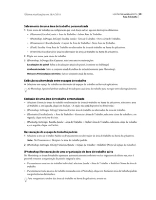 Última atualização em 28/4/2010                                                              USO DO DREAMWEAVER CS5 28
                                                                                                        Área de trabalho




Salvamento de uma área de trabalho personalizada
1 Com a área de trabalho na configuração que você deseja salvar, siga um destes procedimentos:
   • (Illustrator) Escolha Janela > Área de Trabalho > Salvar Área de Trabalho.
   • (Photoshop, InDesign, InCopy) Escolha Janela > Área de Trabalho > Nova Área de Trabalho.
   • (Dreamweaver) Escolha Janela > Layout da Área de Trabalho > Nova Área de Trabalho.
   • (Flash) Escolha Nova Área de Trabalho no alternador de áreas de trabalho na Barra de aplicativos.
   • (Fireworks) Escolha Salvar atual no alternador de áreas de trabalho na Barra de aplicativos.
2 Digite um nome para a área de trabalho.
3 (Photoshop, InDesign) Em Capturar, selecione uma ou mais opções:
   Localizações do painel Salva as localizações atuais do painel. (somente no InDesign)

   Atalhos do teclado Salva o conjunto atual de atalhos do teclado (somente para Photoshop).

   Menus ou Personalização do menu Salva o conjunto atual de menus.


Exibição ou alternância entre espaços de trabalho
❖ Selecione um espaço de trabalho no alternador de espaços de trabalho na Barra de aplicativos.

   No Photoshop, é possível atribuir atalhos de teclado para cada área de trabalho para navegar entre elas rapidamente.



Exclusão de uma área de trabalho personalizada
• Selecione Gerenciar áreas de trabalho no alternador de áreas de trabalho na Barra de aplicativos, selecione a área
  de trabalho e, em seguida, clique em Excluir. (A opção não está disponível no Fireworks.)
• (Photoshop, InDesign, InCopy) Selecione Excluir área de trabalho no alternador de áreas de trabalho.
• (Illustrator) Escolha Janela > Área de Trabalho > Gerenciar Áreas de Trabalho, selecione a área de trabalho e, em
  seguida, clique no ícone Excluir.
• (Photoshp, InDesign) Escolha Janela > Área de Trabalho > Excluir Área de Trabalho, selecione a área de trabalho
  e, em seguida, clique em Excluir.

Restauração do espaço de trabalho padrão
1 Selecione a área de trabalho Padrão ou Fundamentos no alternador de área de trabalho na barra de aplicativos.
   Nota: No Dreamweaver, Designer é a área de trabalho padrão.
2 (Photoshop, InDesign, InCopy) Selecione Janela > Espaço de trabalho > Redefinir [Nome do espaço de trabalho].


(Photoshop) Restauração de uma organização de área de trabalho salva
No Photoshop, as áreas de trabalho aparecem automaticamente conforme você as organizou da última vez, mas é
possível restaurar a organização de painéis original e salva.
• Para restaurar uma área de trabalho individual, selecione Janela > Área de Trabalho > Redefinir Nome da área de
  trabalho.
• Para restaurar todas as áreas de trabalho instaladas com o Photoshop, clique em Restaurar áreas de trabalho padrão
  nas preferências da interface.
   Para reorganizar a ordem das áreas de trabalho na barra de aplicativos, arraste-as.
 