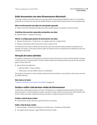 Última atualização em 28/4/2010                                                            USO DO DREAMWEAVER CS5 29
                                                                                                      Área de trabalho




Exibir documentos com abas (Dreamweaver Macintosh)
Você pode visualizar vários documentos em uma única janela usando abas para identificar cada um. Você também
pode exibi-los como parte de uma área de trabalho flutuante, na qual cada documento aparece em sua própria janela.

Abrir um documento com abas em uma janela separada
❖ Clique com a tecla Control pressionada na aba e selecione Mover para a nova janela, no menu de contexto.


Combinar documentos separados em janelas com abas
❖ Selecione Janela > Combinar como abas.


Alterar a configuração padrão do documento com abas
1 Selecione Dreamweaver > Preferências e, em seguida, selecione a categoria Geral.
2 Marque ou desmarque Abrir documentos em abas e clique em OK.
O Dreamweaver não muda a exibição dos documentos que estão atualmente abertos quando as preferências são
alteradas. No entanto, os documentos abertos depois da seleção de uma nova preferência são exibidos de acordo com
a preferência selecionada.


Ativação de ícones coloridos
Por padrão, o Dreamweaver CS4 e posterior usa ícones em preto e branco que se tornam coloridos quando você passa
o mouse sobre eles. Você pode deixar os ícones coloridos ativados de modo permanente, para que não seja necessário
passar o mouse sobre eles.
❖ Siga um destes procedimentos:

   • Selecione Exibir > Ícones coloridos.
   • Alterne para a área de trabalho Clássico ou Codificador.
Para desativar novamente os ícones coloridos, desmarque Ícones coloridos no menu Exibir ou alterne para uma área
de trabalho diferente.


Mais tópicos da Ajuda
“Exibição ou alternância entre espaços de trabalho” na página 28


Ocultar e exibir a tela de boas-vindas do Dreamweaver
A tela de boas-vindas aparece quando você inicia o Dreamweaver e a qualquer momento quando não há nenhum
documento aberto. Você pode optar por ocultar a tela de boas-vindas e exibi-la novamente mais tarde. Quando a tela
de boas-vindas está oculta e nenhum documento está aberto, a janela Documento fica em branco.

Ocultar a tela de boas-vindas
❖ Na tela de boas-vindas, selecione a opção Não mostrar novamente.


Exibir a tela de boas-vindas
1 Selecione Editar > Preferências (Windows) ou Dreamweaver > Preferências (Macintosh).
2 Na categoria Geral, selecione a opção Mostrar tela de boas-vindas.
 