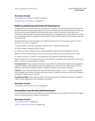 Última atualização em 28/4/2010                                                               USO DO DREAMWEAVER CS5 32
                                                                                                         Área de trabalho




Mais tópicos da Ajuda
“Visão geral do layout da área de trabalho” na página 5
“Atualizar links automaticamente” na página 278


Definir as preferências de Fontes do Dreamweaver
A codificação de um documento determina sua aparência no navegador. As preferências de fonte do Dreamweaver
permitem visualizar uma determinada codificação na fonte e no tamanho que você preferir. Entretanto, as fontes que
você selecionar na caixa de diálogo Preferências de fontes afetam somente a forma que as fontes aparecem no
Dreamweaver; elas não afetam a forma que o documento aparece no navegador de um visitante. Para alterar a forma
que as fontes aparecem em um navegador, você precisa alterar o texto usando o Inspetor de propriedades ou aplicando
uma regra de CSS.
Para obter informações sobre como definir uma codificação padrão para novos documentos, consulte “Criação e
abertura de documentos” na página 59.
1 Selecione Editar > Preferências (Windows) ou Dreamweaver > Preferências (Macintosh).
2 Na lista Categoria à esquerda, selecione Fontes.
3 Selecione um tipo de codificação (como Europeu Ocidental ou Japonês) na lista Configurações de fontes.
Nota: Para exibir um idioma asiático, você deve usar um sistema operacional que suporte fontes de bytes duplos.
4 Selecione uma fonte e o tamanho a serem usados para cada categoria da codificação selecionada.
Nota: Para aparecer nos menus pop-up, a fonte deve estar instalada no computador. Por exemplo, para ver um texto em
japonês, você deve ter uma fonte japonesa instalada.
Fonte proporcional A fonte usada pelo Dreamweaver para exibir textos normais (por exemplo, textos de parágrafos,
cabeçalhos e tabelas). O padrão depende das fontes instaladas no seu sistema. Na maioria dos sistemas dos EUA, o
padrão é a fonte Times New Roman tamanho 12. (Médio) no Windows e Times 12 pt. no Mac OS.
Fonte fixa A fonte usada pelo Dreamweaver para exibir textos entre as tags pre, code e tt. O padrão depende das
fontes instaladas no seu sistema. Na maioria dos sistemas dos EUA, o padrão é a fonte Courier New 10 pt. (Pequeno)
no Windows e Monaco 12 pt. no Mac OS.
Visualização de código A fonte usada para todos os textos que aparecem na Visualização de código e no Inspetor de
código. O padrão depende das fontes instaladas no seu sistema.


Mais tópicos da Ajuda
“Introdução à codificação de documento” na página 211


Personalizar cores de realce do Dreamweaver
Use as preferências de realce para personalizar as cores que identificam regiões de modelo, itens de biblioteca, tags de
terceiros, elementos de layout e códigos no Dreamweaver.


Mais tópicos da Ajuda
“Usar o seletor de cores” na página 215
“Alterar a cor de realce das tags div” na página 158
 