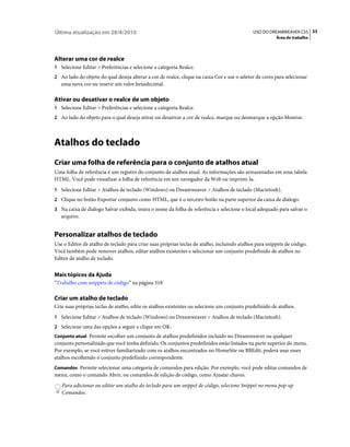 Última atualização em 28/4/2010                                                               USO DO DREAMWEAVER CS5 33
                                                                                                         Área de trabalho




Alterar uma cor de realce
1 Selecione Editar > Preferências e selecione a categoria Realce.
2 Ao lado do objeto do qual deseja alterar a cor de realce, clique na caixa Cor e use o seletor de cores para selecionar
   uma nova cor ou inserir um valor hexadecimal.

Ativar ou desativar o realce de um objeto
1 Selecione Editar > Preferências e selecione a categoria Realce.
2 Ao lado do objeto para o qual deseja ativar ou desativar a cor de realce, marque ou desmarque a opção Mostrar.




Atalhos do teclado
Criar uma folha de referência para o conjunto de atalhos atual
Uma folha de referência é um registro do conjunto de atalhos atual. As informações são armazenadas em uma tabela
HTML. Você pode visualizar a folha de referência em um navegador da Web ou imprimi-la.
1 Selecione Editar > Atalhos de teclado (Windows) ou Dreamweaver > Atalhos de teclado (Macintosh).
2 Clique no botão Exportar conjunto como HTML, que é o terceiro botão na parte superior da caixa de diálogo.
3 Na caixa de diálogo Salvar exibida, insira o nome da folha de referência e selecione o local adequado para salvar o
   arquivo.


Personalizar atalhos de teclado
Use o Editor de atalho de teclado para criar suas próprias teclas de atalho, incluindo atalhos para snippets de código.
Você também pode remover atalhos, editar atalhos existentes e selecionar um conjunto predefinido de atalhos no
Editor de atalho de teclado.


Mais tópicos da Ajuda
“Trabalho com snippets de código” na página 318

Criar um atalho de teclado
Crie suas próprias teclas de atalho, edite os atalhos existentes ou selecione um conjunto predefinido de atalhos.
1 Selecione Editar > Atalhos de teclado (Windows) ou Dreamweaver > Atalhos de teclado (Macintosh).
2 Selecione uma das opções a seguir e clique em OK:
Conjunto atual Permite escolher um conjunto de atalhos predefinidos incluído no Dreamweaver ou qualquer
conjunto personalizado que você tenha definido. Os conjuntos predefinidos estão listados na parte superior do menu.
Por exemplo, se você estiver familiarizado com os atalhos encontrados no HomeSite ou BBEdit, poderá usar esses
atalhos escolhendo o conjunto predefinido correspondente.
Comandos Permite selecionar uma categoria de comandos para edição. Por exemplo, você pode editar comandos de
menu, como o comando Abrir, ou comandos de edição de código, como Ajustar chaves.
   Para adicionar ou editar um atalho do teclado para um snippet de código, selecione Snippet no menu pop-up
   Comandos.
 