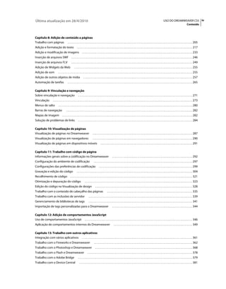 Última atualização em 28/4/2010                                                                                                                                                            USO DO DREAMWEAVER CS5 iv
                                                                                                                                                                                                                              Conteúdo



Capítulo 8: Adição de conteúdo a páginas
Trabalho com páginas . . . . . . . . . . . . . . . . . . . . . . . . . . . . . . . . . . . . . . . . . . . . . . . . . . . . . . . . . . . . . . . . . . . . . . . . . . . . . . . . . . . . . . . . . . . . . . . 205
Adição e formatação do texto                              . . . . . . . . . . . . . . . . . . . . . . . . . . . . . . . . . . . . . . . . . . . . . . . . . . . . . . . . . . . . . . . . . . . . . . . . . . . . . . . . . . . . . . . . 217
Adição e modificação de imagens                                   . . . . . . . . . . . . . . . . . . . . . . . . . . . . . . . . . . . . . . . . . . . . . . . . . . . . . . . . . . . . . . . . . . . . . . . . . . . . . . . . . . . . 233
Inserção de arquivos SWF                          . . . . . . . . . . . . . . . . . . . . . . . . . . . . . . . . . . . . . . . . . . . . . . . . . . . . . . . . . . . . . . . . . . . . . . . . . . . . . . . . . . . . . . . . . . . . 246
Inserção de arquivos FLV                          . . . . . . . . . . . . . . . . . . . . . . . . . . . . . . . . . . . . . . . . . . . . . . . . . . . . . . . . . . . . . . . . . . . . . . . . . . . . . . . . . . . . . . . . . . . . 249
Adição de Widgets da Web                              . . . . . . . . . . . . . . . . . . . . . . . . . . . . . . . . . . . . . . . . . . . . . . . . . . . . . . . . . . . . . . . . . . . . . . . . . . . . . . . . . . . . . . . . . . 255
Adição de som                 . . . . . . . . . . . . . . . . . . . . . . . . . . . . . . . . . . . . . . . . . . . . . . . . . . . . . . . . . . . . . . . . . . . . . . . . . . . . . . . . . . . . . . . . . . . . . . . . . . . . . . 255
Adição de outros objetos de mídia                                   . . . . . . . . . . . . . . . . . . . . . . . . . . . . . . . . . . . . . . . . . . . . . . . . . . . . . . . . . . . . . . . . . . . . . . . . . . . . . . . . . . . 257
Automação de tarefas                        . . . . . . . . . . . . . . . . . . . . . . . . . . . . . . . . . . . . . . . . . . . . . . . . . . . . . . . . . . . . . . . . . . . . . . . . . . . . . . . . . . . . . . . . . . . . . . . 265

Capítulo 9: Vinculação e navegação
Sobre vinculação e navegação . . . . . . . . . . . . . . . . . . . . . . . . . . . . . . . . . . . . . . . . . . . . . . . . . . . . . . . . . . . . . . . . . . . . . . . . . . . . . . . . . . . . . . . 271
Vinculação             . . . . . . . . . . . . . . . . . . . . . . . . . . . . . . . . . . . . . . . . . . . . . . . . . . . . . . . . . . . . . . . . . . . . . . . . . . . . . . . . . . . . . . . . . . . . . . . . . . . . . . . . . . 273
Menus de salto                . . . . . . . . . . . . . . . . . . . . . . . . . . . . . . . . . . . . . . . . . . . . . . . . . . . . . . . . . . . . . . . . . . . . . . . . . . . . . . . . . . . . . . . . . . . . . . . . . . . . . . 280
Barras de navegação                       . . . . . . . . . . . . . . . . . . . . . . . . . . . . . . . . . . . . . . . . . . . . . . . . . . . . . . . . . . . . . . . . . . . . . . . . . . . . . . . . . . . . . . . . . . . . . . . . 282
Mapas de imagem                     . . . . . . . . . . . . . . . . . . . . . . . . . . . . . . . . . . . . . . . . . . . . . . . . . . . . . . . . . . . . . . . . . . . . . . . . . . . . . . . . . . . . . . . . . . . . . . . . . . . 282
Solução de problemas de links                               . . . . . . . . . . . . . . . . . . . . . . . . . . . . . . . . . . . . . . . . . . . . . . . . . . . . . . . . . . . . . . . . . . . . . . . . . . . . . . . . . . . . . . . 284

Capítulo 10: Visualização de páginas
Visualização de páginas no Dreamweaver                                           . . . . . . . . . . . . . . . . . . . . . . . . . . . . . . . . . . . . . . . . . . . . . . . . . . . . . . . . . . . . . . . . . . . . . . . . . . . . 287
Visualização de páginas em navegadores                                           . . . . . . . . . . . . . . . . . . . . . . . . . . . . . . . . . . . . . . . . . . . . . . . . . . . . . . . . . . . . . . . . . . . . . . . . . . . . 290
Visualização de páginas em dispositivos móveis                                               . . . . . . . . . . . . . . . . . . . . . . . . . . . . . . . . . . . . . . . . . . . . . . . . . . . . . . . . . . . . . . . . . . . . . . 291

Capítulo 11: Trabalho com código de página
Informações gerais sobre a codificação no Dreamweaver                                                          . . . . . . . . . . . . . . . . . . . . . . . . . . . . . . . . . . . . . . . . . . . . . . . . . . . . . . . . . . . . . 292
Configuração do ambiente de codificação                                            . . . . . . . . . . . . . . . . . . . . . . . . . . . . . . . . . . . . . . . . . . . . . . . . . . . . . . . . . . . . . . . . . . . . . . . . . . . 297
Configurações das preferências de codificação                                              . . . . . . . . . . . . . . . . . . . . . . . . . . . . . . . . . . . . . . . . . . . . . . . . . . . . . . . . . . . . . . . . . . . . . . . 299
Gravação e edição do código                               . . . . . . . . . . . . . . . . . . . . . . . . . . . . . . . . . . . . . . . . . . . . . . . . . . . . . . . . . . . . . . . . . . . . . . . . . . . . . . . . . . . . . . . . 304
Recolhimento de código                          . . . . . . . . . . . . . . . . . . . . . . . . . . . . . . . . . . . . . . . . . . . . . . . . . . . . . . . . . . . . . . . . . . . . . . . . . . . . . . . . . . . . . . . . . . . . . 321
Otimização e depuração do código                                      . . . . . . . . . . . . . . . . . . . . . . . . . . . . . . . . . . . . . . . . . . . . . . . . . . . . . . . . . . . . . . . . . . . . . . . . . . . . . . . . . . 323
Edição do código na Visualização de design                                           . . . . . . . . . . . . . . . . . . . . . . . . . . . . . . . . . . . . . . . . . . . . . . . . . . . . . . . . . . . . . . . . . . . . . . . . . . 328
Trabalho com o conteúdo de cabeçalho das páginas                                                       . . . . . . . . . . . . . . . . . . . . . . . . . . . . . . . . . . . . . . . . . . . . . . . . . . . . . . . . . . . . . . . . . 335
Trabalho com as inclusões de servidor                                      . . . . . . . . . . . . . . . . . . . . . . . . . . . . . . . . . . . . . . . . . . . . . . . . . . . . . . . . . . . . . . . . . . . . . . . . . . . . . . . 339
Gerenciamento de bibliotecas de tags                                       . . . . . . . . . . . . . . . . . . . . . . . . . . . . . . . . . . . . . . . . . . . . . . . . . . . . . . . . . . . . . . . . . . . . . . . . . . . . . . . 341
Importação de tags personalizadas para o Dreamweaver                                                           . . . . . . . . . . . . . . . . . . . . . . . . . . . . . . . . . . . . . . . . . . . . . . . . . . . . . . . . . . . . . 344

Capítulo 12: Adição de comportamentos JavaScript
Uso de comportamentos JavaScript . . . . . . . . . . . . . . . . . . . . . . . . . . . . . . . . . . . . . . . . . . . . . . . . . . . . . . . . . . . . . . . . . . . . . . . . . . . . . . . . . . 346
Aplicação de comportamentos internos do Dreamweaver                                                              . . . . . . . . . . . . . . . . . . . . . . . . . . . . . . . . . . . . . . . . . . . . . . . . . . . . . . . . . . . . 349

Capítulo 13: Trabalho com outros aplicativos
Integração com vários aplicativos . . . . . . . . . . . . . . . . . . . . . . . . . . . . . . . . . . . . . . . . . . . . . . . . . . . . . . . . . . . . . . . . . . . . . . . . . . . . . . . . . . . . 361
Trabalho com o Fireworks e Dreamweaver                                             . . . . . . . . . . . . . . . . . . . . . . . . . . . . . . . . . . . . . . . . . . . . . . . . . . . . . . . . . . . . . . . . . . . . . . . . . . . 362
Trabalho com o Photoshop e Dreamweaver                                               . . . . . . . . . . . . . . . . . . . . . . . . . . . . . . . . . . . . . . . . . . . . . . . . . . . . . . . . . . . . . . . . . . . . . . . . . . 368
Trabalho com o Flash e Dreamweaver                                       . . . . . . . . . . . . . . . . . . . . . . . . . . . . . . . . . . . . . . . . . . . . . . . . . . . . . . . . . . . . . . . . . . . . . . . . . . . . . . . . 378
Trabalho com o Adobe Bridge                                 . . . . . . . . . . . . . . . . . . . . . . . . . . . . . . . . . . . . . . . . . . . . . . . . . . . . . . . . . . . . . . . . . . . . . . . . . . . . . . . . . . . . . . . 379
Trabalho com o Device Central                                 . . . . . . . . . . . . . . . . . . . . . . . . . . . . . . . . . . . . . . . . . . . . . . . . . . . . . . . . . . . . . . . . . . . . . . . . . . . . . . . . . . . . . . 381
 