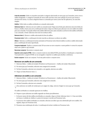 Última atualização em 28/4/2010                                                             USO DO DREAMWEAVER CS5 34
                                                                                                       Área de trabalho



Lista de comandos Exibe os comandos associados à categoria selecionada no menu pop-up Comandos, junto com os
atalhos designados. A categoria Comandos de menu exibe essa lista como uma exibição em árvore que mostra a
estrutura dos menus. As outras categorias listam os comandos por nome (como Sair do aplicativo), em uma lista
simples.
Atalhos Exibe todos os atalhos atribuídos ao comando selecionado.

Adicionar item (+) Adiciona um novo atalho ao comando atual. Clique nesse botão para adicionar uma nova linha em
branco a Atalhos. Insira uma nova combinação de teclas e clique em Alterar para adicionar um novo atalho do teclado
para esse comando. Você pode atribuir dois atalhos diferentes para cada comando; se já houver dois atalhos atribuídos
a um comando, o botão Adicionar item não terá nenhum efeito.
Remover item (-) Remove o atalho selecionado da lista de atalhos.

Pressionar tecla Exibe a combinação de teclas inserida ao adicionar ou alterar um atalho.

Alterar Adiciona a combinação de teclas mostrada em Pressionar tecla à lista de atalhos ou altera o atalho selecionado
para a combinação de teclas especificada.
Conjunto duplicado Duplica o conjunto atual. Dê um nome ao novo conjunto; o nome padrão é o nome do conjunto
atual com a palavra copy anexada.
Renomear conjunto Renomeia o conjunto atual.

Exportar como arquivo HTML Salva o conjunto atual em uma tabela HTML para facilitar a visualização e a impressão.
Você pode abrir o arquivo HTML no seu navegador e imprimir os atalhos para facilitar a referência.
Excluir conjunto Exclui um conjunto. Você não pode excluir o conjunto ativo.


Remover um atalho de um comando
1 Selecione Editar > Atalhos de teclado (Windows) ou Dreamweaver > Atalhos de teclado (Macintosh).
2 No menu pop-up Comandos, selecione uma categoria de comando.
3 Na lista Comandos, selecione um comando e, em seguida, selecione um atalho.
4 Clique no botão Remover item (-).


Adicionar um atalho a um comando
1 Selecione Editar > Atalhos de teclado (Windows) ou Dreamweaver > Atalhos de teclado (Macintosh).
2 No menu pop-up Comandos, selecione uma categoria de comando.
3 Na lista Comandos, selecione um comando.
   Para adicionar um atalho do teclado para um snippet de código, selecione Snippet no menu pop-up Comandos.


Os atalhos atribuídos ao comando aparecem em Atalhos.
4 Prepare-se para adicionar um atalho seguindo um destes procedimentos:
• Se houver menos de dois atalhos já atribuídos ao comando, clique no botão Adicionar item (+). Uma nova linha
  em branco é exibida em Atalhos e o ponto de inserção é movido até Pressionar tecla.
• Se já houver dois atalhos atribuídos ao comando, selecione um deles (que será substituído pelo novo atalho). Em
  seguida, clique em Pressionar tecla.
5 Pressione uma combinação de teclas. A combinação de teclas é exibida em Pressionar tecla.
 