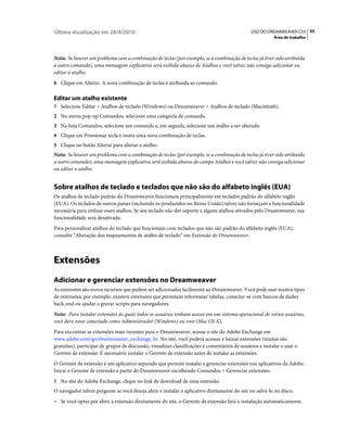 Última atualização em 28/4/2010                                                                USO DO DREAMWEAVER CS5 35
                                                                                                          Área de trabalho



Nota: Se houver um problema com a combinação de teclas (por exemplo, se a combinação de teclas já tiver sido atribuída
a outro comando), uma mensagem explicativa será exibida abaixo de Atalhos e você talvez não consiga adicionar ou
editar o atalho.
6 Clique em Alterar. A nova combinação de teclas é atribuída ao comando.


Editar um atalho existente
1 Selecione Editar > Atalhos de teclado (Windows) ou Dreamweaver > Atalhos de teclado (Macintosh).
2 No menu pop-up Comandos, selecione uma categoria de comando.
3 Na lista Comandos, selecione um comando e, em seguida, selecione um atalho a ser alterado.
4 Clique em Pressionar tecla e insira uma nova combinação de teclas.
5 Clique no botão Alterar para alterar o atalho.
Nota: Se houver um problema com a combinação de teclas (por exemplo, se a combinação de teclas já tiver sido atribuída
a outro comando), uma mensagem explicativa será exibida abaixo do campo Atalhos e você talvez não consiga adicionar
ou editar o atalho.


Sobre atalhos de teclado e teclados que não são do alfabeto inglês (EUA)
Os atalhos de teclado padrão do Dreamweaver funcionam principalmente em teclados padrão do alfabeto inglês
(EUA). Os teclados de outros países (incluindo os produzidos no Reino Unido) talvez não forneçam a funcionalidade
necessária para utilizar esses atalhos. Se seu teclado não der suporte a alguns atalhos ativados pelo Dreamweaver, sua
funcionalidade será desativada.
Para personalizar atalhos do teclado que funcionam com teclados que não são padrão do alfabeto inglês (EUA),
consulte “Alteração dos mapeamentos de atalho de teclado” em Extensão do Dreamweaver.



Extensões
Adicionar e gerenciar extensões no Dreamweaver
As extensões são novos recursos que podem ser adicionados facilmente ao Dreamweaver. Você pode usar muitos tipos
de extensões; por exemplo, existem extensões que permitem reformatar tabelas, conectar-se com bancos de dados
back-end ou ajudar a gravar scripts para navegadores.
Nota: Para instalar extensões às quais todos os usuários tenham acesso em um sistema operacional de vários usuários,
você deve estar conectado como Administrador (Windows) ou root (Mac OS X).
Para encontrar as extensões mais recentes para o Dreamweaver, acesse o site do Adobe Exchange em
www.adobe.com/go/dreamweaver_exchange_br. No site, você poderá acessar e baixar extensões (muitas são
gratuitas), participar de grupos de discussão, visualizar classificações e comentários de usuários e instalar e usar o
Gerente de extensão. É necessário instalar o Gerente de extensão antes de instalar as extensões.
O Gerente de extensão é um aplicativo separado que permite instalar e gerenciar extensões nos aplicativos da Adobe.
Inicie o Gerente de extensão a partir do Dreamweaver escolhendo Comandos > Gerenciar extensões.
1 No site do Adobe Exchange, clique no link de download de uma extensão.
O navegador talvez pergunte se você deseja abrir e instalar o aplicativo diretamente do site ou salvá-lo no disco.
• Se você optar por abrir a extensão diretamente do site, o Gerente de extensão fará a instalação automaticamente.
 