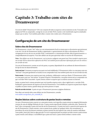 Última atualização em 28/4/2010                                                                                          37




Capítulo 3: Trabalho com sites do
Dreamweaver
Um site do Adobe® Dreamweaver® CS5 é um conjunto de todos os arquivos e ativos existentes no site. Você pode criar
páginas da Web no computador, carregá-las em um servidor Web e manter o site transferindo arquivos atualizados
sempre que os salvar. Você também pode editar e manter sites criados sem o Dreamweaver.



Configuração de um site do Dreamweaver
Sobre sites do Dreamweaver
No Dreamweaver, o termo “site” refere-se a um armazenamento local ou remoto para os documentos que pertencem
a um site. Um site do Dreamweaver facilita a organização e o gerenciamento de todos os documentos da Web, o
carregamento do seu site em um servidor Web, o rastreamento e a manutenção de links, além do gerenciamento e o
compartilhamento de arquivos. Você deve definir um site para aproveitar todos os recursos do Dreamweaver.
Nota: Para definir um site do Dreamweaver, você só precisa configurar uma pasta local. Para transferir arquivos para
um servidor Web ou desenvolver aplicativos da Web, você também precisa adicionar informações para um site remoto e
um servidor de teste.
Um site do Dreamweaver consiste em até três partes, ou pastas, dependendo do seu ambiente de desenvolvimento e
do tipo de site em desenvolvimento:
Pasta raiz local Armazena os arquivos nos quais você está trabalhando. O Dreamweaver refere-se a essa pasta como seu
“site local”. Essa pasta geralmente se localiza no seu computador local, mas também pode estar em um servidor de rede.
Pasta remota Armazena seus arquivos para teste, produção, colaboração e assim por diante. O Dreamweaver refere-
se a essa pasta como seu “site remoto” no painel Arquivos. Normalmente, a sua pasta remota está no computador em
que o servidor Web é executado. A pasta remota contém os arquivos que os usuários acessam na Internet.
Juntas, as pastas local e remota permitem que você transfira arquivos entre o disco rígido local e o servidor Web,
facilitando o gerenciamento de arquivos em sites do Dreamweaver. Você trabalha nos arquivos na pasta local e depois
os publica na pasta remota, quando deseja que outras pessoas os vejam.
Pasta do servidor de teste A pasta em que o Dreamweaver processa as páginas dinâmicas.

Para obter um tutorial sobre como definir um site Dreamweaver, consulte
www.adobe.com/go/learn_dw_comm08_br.


Noções básicas sobre a estrutura de pastas locais e remotas
Ao usar o Dreamweaver para conectar-se a uma pasta remota, você especifica a pasta remota na categoria Informações
remotas da caixa de diálogo Definição de sites. A pasta remota especificada (também conhecida como “diretório do
host”) deve corresponder à pasta raiz local do site do Dreamweaver. (A pasta raiz local é a pasta de nível superior do
site do Dreamweaver.) Pastas remotas, como as pastas locais, podem ter qualquer título, mas normalmente, os
provedores de serviço da Internet nomeiam as pastas remotas de nível superior das contas de usuários individuais
como public_html, pub_html ou algo parecido. Se você é responsável pelo seu próprio servidor remoto e pode nomear
a pasta remota como desejar, é aconselhável que a pasta raiz local e a pasta remota tenham o mesmo nome.
 