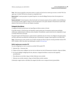 Última atualização em 28/4/2010                                                              USO DO DREAMWEAVER CS5 39
                                                                                      Trabalho com sites do Dreamweaver



Nota: Não é preciso especificar uma pasta remota se a pasta raiz local está no sistema que executa o servidor Web. Isso
sugere que o servidor Web está em execução no computador local.
Nome do site O nome que aparece no painel Arquivos e na caixa de diálogo Gerenciar sites; ele não aparece no
navegador.
Pasta do site local O nome da pasta no disco local onde você armazena arquivos de site, modelos e itens de biblioteca.
Crie uma pasta no disco rígido ou clique no ícone de pasta para ir até a pasta. Quando o Dreamweaver resolve links
relativos à raiz do site, ele faz isso com relação a essa pasta.

Categoria Servidores
A categoria Servidores permite que você especifique servidores remoto e de teste.
O servidor remoto é o local em que você especifica a pasta remota que irá armazenar arquivos para produção,
colaboração, implementação ou diversas outras situações. Normalmente, a pasta remota está no computador em que
o servidor Web está em execução.
No painel Arquivos do Dreamweaver, a pasta remota é conhecida como site remoto. Ao configurar uma pasta remota,
você deve selecionar um método de conexão para que o Dreamweaver carregue e baixe arquivos no servidor Web.
Nota: O Dreamweaver aceita conexões com servidores ativados por IPv6. Os tipos de conexão permitidos incluem FTP,
SFTP, WebDav e RDS. Para obter mais informações, consulte www.ipv6.org/

Definir opções para conexões FTP
Use esta configuração se você se conectar ao servidor Web usando FTP.
1 Selecione Site > Gerenciar sites.
2 Clique em Novo para configurar um novo site ou selecione um site do Dreamweaver existente e clique em Editar.
3 Na caixa de diálogo Configuração de site, selecione a categoria Servidores e execute um dos seguintes
   procedimentos:
• Para adicionar um servidor, clique no botão Adicionar novo servidor
• Selecione um servidor existente e clique no botão Editar servidor existente
A ilustração a seguir mostra a tela Básico da categoria Servidor com os campos de texto já preenchidos.
 