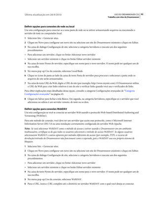 Última atualização em 28/4/2010                                                               USO DO DREAMWEAVER CS5 42
                                                                                       Trabalho com sites do Dreamweaver



Definir opções para conexões de rede ou local
Use esta configuração para conectar-se a uma pasta de rede ou se estiver armazenando arquivos ou executando o
servidor de teste no computador local.
1 Selecione Site > Gerenciar sites.
2 Clique em Novo para configurar um novo site ou selecione um site do Dreamweaver existente e clique em Editar.
3 Na caixa de diálogo Configuração de site, selecione a categoria Servidores e execute um dos seguintes
   procedimentos:
• Para adicionar um servidor, clique no botão Adicionar novo servidor
• Selecione um servidor existente e clique no botão Editar servidor existente
4 Na caixa de texto Nome do servidor, especifique um nome para o novo servidor. O nome pode ser qualquer um de
   sua escolha.
5 No menu pop-up Uso da conexão, selecione Local/Rede.
6 Clique no ícone de pasta ao lado da caixa de texto Pasta do servidor para procurar e selecionar a pasta onde os
   arquivos do site serão armazenados.
7 Na caixa de texto URL da Web, digite o URL do site (por exemplo, http://www.mysite.com). O Dreamweaver utiliza
   o URL da Web para criar links relativos à raiz do site e verificar links quando você usa o verificador de links.
Para obter explicações mais detalhadas dessa opção, consulte a categoria Configurações avançadas de “Categoria
Configurações avançadas” na página 45.
8 Clique em Salvar para fechar a tela Básico. Em seguida, na categoria Servidores, especifique se o servidor que você
   adicionou ou editou é um servidor remoto, de teste ou os dois.

Definir opções para conexões WebDAV
Use esta configuração se você se conectar ao servidor Web usando o protocolo Web-based Distributed Authoring and
Versioning (WebDav).
Para este método de conexão, você deve ter um servidor que aceite esse protocolo, como o Microsoft Internet
Information Server (IIS) 5.0 ou uma instalação corretamente configurada do servidor Web Apache.
Nota: Se você selecionar WebDAV como o método de acesso e estiver usando o Dreamweaver em um ambiente
multiusuário, certifique-se de que todos os usuários selecionem o método de acesso WebDAV. Se alguns usuários
selecionarem WebDAV e outros optarem por métodos diferentes de acesso (por exemplo, FTP), o recurso de
devolução/retirada do Dreamweaver não funcionará como o esperado, pois o WebDAV usa seu próprio sistema de
bloqueio.
1 Selecione Site > Gerenciar sites.
2 Clique em Novo para configurar um novo site ou selecione um site do Dreamweaver existente e clique em Editar.
3 Na caixa de diálogo Configuração de site, selecione a categoria Servidores e execute um dos seguintes
   procedimentos:
• Para adicionar um servidor, clique no botão Adicionar novo servidor
• Selecione um servidor existente e clique no botão Editar servidor existente
4 Na caixa de texto Nome do servidor, especifique um nome para o novo servidor. O nome pode ser qualquer um de
   sua escolha.
5 No menu pop-up Uso da conexão, selecione WebDAV.
6 Para o URL, insira o URL completo até o diretório no servidor WebDAV com o qual você deseja se conectar.
 