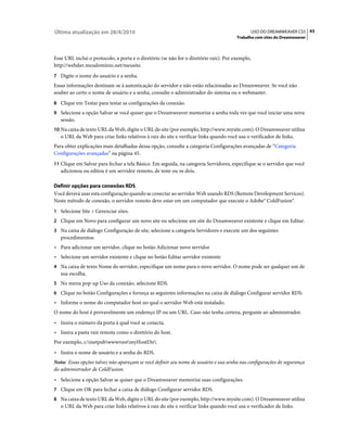 Última atualização em 28/4/2010                                                                  USO DO DREAMWEAVER CS5 43
                                                                                       Trabalho com sites do Dreamweaver



Esse URL inclui o protocolo, a porta e o diretório (se não for o diretório raiz). Por exemplo,
http://webdav.meudomínio.net/meusite.
7 Digite o nome do usuário e a senha.
Essas informações destinam-se à autenticação do servidor e não estão relacionadas ao Dreamweaver. Se você não
souber ao certo o nome de usuário e a senha, consulte o administrador do sistema ou o webmaster.
8 Clique em Testar para testar as configurações da conexão.
9 Selecione a opção Salvar se você quiser que o Dreamweaver memorize a senha toda vez que você iniciar uma nova
   sessão.
10 Na caixa de texto URL da Web, digite o URL do site (por exemplo, http://www.mysite.com). O Dreamweaver utiliza
   o URL da Web para criar links relativos à raiz do site e verificar links quando você usa o verificador de links.
Para obter explicações mais detalhadas dessa opção, consulte a categoria Configurações avançadas de “Categoria
Configurações avançadas” na página 45.
11 Clique em Salvar para fechar a tela Básico. Em seguida, na categoria Servidores, especifique se o servidor que você
   adicionou ou editou é um servidor remoto, de teste ou os dois.

Definir opções para conexões RDS
Você deverá usar esta configuração quando se conectar ao servidor Web usando RDS (Remote Development Services).
Neste método de conexão, o servidor remoto deve estar em um computador que execute o Adobe® ColdFusion®.
1 Selecione Site > Gerenciar sites.
2 Clique em Novo para configurar um novo site ou selecione um site do Dreamweaver existente e clique em Editar.
3 Na caixa de diálogo Configuração de site, selecione a categoria Servidores e execute um dos seguintes
   procedimentos:
• Para adicionar um servidor, clique no botão Adicionar novo servidor
• Selecione um servidor existente e clique no botão Editar servidor existente
4 Na caixa de texto Nome do servidor, especifique um nome para o novo servidor. O nome pode ser qualquer um de
   sua escolha.
5 No menu pop-up Uso da conexão, selecione RDS.
6 Clique no botão Configurações e forneça as seguintes informações na caixa de diálogo Configurar servidor RDS:
• Informe o nome do computador host no qual o servidor Web está instalado.
O nome do host é provavelmente um endereço IP ou um URL. Caso não tenha certeza, pergunte ao administrador.
• Insira o número da porta à qual você se conecta.
• Insira a pasta raiz remota como o diretório do host.
Por exemplo, c:inetpubwwwrootmyHostDir.
• Insira o nome de usuário e a senha do RDS.
Nota: Essas opções talvez não apareçam se você definir seu nome de usuário e sua senha nas configurações de segurança
do administrador de ColdFusion.
• Selecione a opção Salvar se quiser que o Dreamweaver memorize suas configurações.
7 Clique em OK para fechar a caixa de diálogo Configurar servidor RDS.
8 Na caixa de texto URL da Web, digite o URL do site (por exemplo, http://www.mysite.com). O Dreamweaver utiliza
   o URL da Web para criar links relativos à raiz do site e verificar links quando você usa o verificador de links.
 