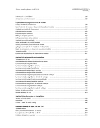 Última atualização em 28/4/2010                                                                                                                                                             USO DO DREAMWEAVER CS5 v
                                                                                                                                                                                                                               Conteúdo



Trabalho com o ConnectNow                                  . . . . . . . . . . . . . . . . . . . . . . . . . . . . . . . . . . . . . . . . . . . . . . . . . . . . . . . . . . . . . . . . . . . . . . . . . . . . . . . . . . . . . . . . 382
AIR Extension para Dreamweaver                                     . . . . . . . . . . . . . . . . . . . . . . . . . . . . . . . . . . . . . . . . . . . . . . . . . . . . . . . . . . . . . . . . . . . . . . . . . . . . . . . . . . . . 383

Capítulo 14: Criação e gerenciamento de modelos
Sobre os modelos do Dreamweaver . . . . . . . . . . . . . . . . . . . . . . . . . . . . . . . . . . . . . . . . . . . . . . . . . . . . . . . . . . . . . . . . . . . . . . . . . . . . . . . . . . 389
Reconhecimento de modelos e documentos baseados em modelo                                                                          . . . . . . . . . . . . . . . . . . . . . . . . . . . . . . . . . . . . . . . . . . . . . . . . . . . 394
Criação de um modelo do Dreamweaver                                             . . . . . . . . . . . . . . . . . . . . . . . . . . . . . . . . . . . . . . . . . . . . . . . . . . . . . . . . . . . . . . . . . . . . . . . . . . . . . 397
Criação de regiões editáveis                             . . . . . . . . . . . . . . . . . . . . . . . . . . . . . . . . . . . . . . . . . . . . . . . . . . . . . . . . . . . . . . . . . . . . . . . . . . . . . . . . . . . . . . . . . 400
Criação de regiões repetitivas                             . . . . . . . . . . . . . . . . . . . . . . . . . . . . . . . . . . . . . . . . . . . . . . . . . . . . . . . . . . . . . . . . . . . . . . . . . . . . . . . . . . . . . . . . 401
Utilização de regiões opcionais                                . . . . . . . . . . . . . . . . . . . . . . . . . . . . . . . . . . . . . . . . . . . . . . . . . . . . . . . . . . . . . . . . . . . . . . . . . . . . . . . . . . . . . . 404
Definição de atributos de tag editáveis                                     . . . . . . . . . . . . . . . . . . . . . . . . . . . . . . . . . . . . . . . . . . . . . . . . . . . . . . . . . . . . . . . . . . . . . . . . . . . . . . . 406
Criação de um modelo aninhado                                      . . . . . . . . . . . . . . . . . . . . . . . . . . . . . . . . . . . . . . . . . . . . . . . . . . . . . . . . . . . . . . . . . . . . . . . . . . . . . . . . . . . . 407
Edição, atualização e exclusão de modelos                                           . . . . . . . . . . . . . . . . . . . . . . . . . . . . . . . . . . . . . . . . . . . . . . . . . . . . . . . . . . . . . . . . . . . . . . . . . . . 410
Exportação e importação de conteúdo de modelo                                                     . . . . . . . . . . . . . . . . . . . . . . . . . . . . . . . . . . . . . . . . . . . . . . . . . . . . . . . . . . . . . . . . . . . . 414
Aplicação ou remoção de um modelo em um documento                                                                 . . . . . . . . . . . . . . . . . . . . . . . . . . . . . . . . . . . . . . . . . . . . . . . . . . . . . . . . . . . . 415
Edição de conteúdo em um documento baseado em modelo                                                                    . . . . . . . . . . . . . . . . . . . . . . . . . . . . . . . . . . . . . . . . . . . . . . . . . . . . . . . . . 417
Sintaxe do modelo                      . . . . . . . . . . . . . . . . . . . . . . . . . . . . . . . . . . . . . . . . . . . . . . . . . . . . . . . . . . . . . . . . . . . . . . . . . . . . . . . . . . . . . . . . . . . . . . . . . . 419
Configuração de preferências de criação para os modelos                                                           . . . . . . . . . . . . . . . . . . . . . . . . . . . . . . . . . . . . . . . . . . . . . . . . . . . . . . . . . . . . 421

Capítulo 15: Criação visual de páginas do Spry
Sobre a estrutura do Spry . . . . . . . . . . . . . . . . . . . . . . . . . . . . . . . . . . . . . . . . . . . . . . . . . . . . . . . . . . . . . . . . . . . . . . . . . . . . . . . . . . . . . . . . . . . . 423
Funcionamento dos widgets do Spry (instruções gerais)                                                         . . . . . . . . . . . . . . . . . . . . . . . . . . . . . . . . . . . . . . . . . . . . . . . . . . . . . . . . . . . . . . 423
Funcionamento do widget Acordeão                                          . . . . . . . . . . . . . . . . . . . . . . . . . . . . . . . . . . . . . . . . . . . . . . . . . . . . . . . . . . . . . . . . . . . . . . . . . . . . . . . . 425
Funcionamento do widget Barra de menus                                                . . . . . . . . . . . . . . . . . . . . . . . . . . . . . . . . . . . . . . . . . . . . . . . . . . . . . . . . . . . . . . . . . . . . . . . . . . 428
Funcionamento do widget Painel flexível                                           . . . . . . . . . . . . . . . . . . . . . . . . . . . . . . . . . . . . . . . . . . . . . . . . . . . . . . . . . . . . . . . . . . . . . . . . . . . . 433
Funcionamento do widget Painéis com aba                                               . . . . . . . . . . . . . . . . . . . . . . . . . . . . . . . . . . . . . . . . . . . . . . . . . . . . . . . . . . . . . . . . . . . . . . . . . . 436
Funcionamento do widget Dica de ferramenta                                                  . . . . . . . . . . . . . . . . . . . . . . . . . . . . . . . . . . . . . . . . . . . . . . . . . . . . . . . . . . . . . . . . . . . . . . . 439
Funcionamento do widget Grupo de botões de opção de validação                                                                        . . . . . . . . . . . . . . . . . . . . . . . . . . . . . . . . . . . . . . . . . . . . . . . . . . 441
Funcionamento do widget Campo de texto de validação                                                             . . . . . . . . . . . . . . . . . . . . . . . . . . . . . . . . . . . . . . . . . . . . . . . . . . . . . . . . . . . . . 444
Funcionamento do widget Área de texto de validação                                                        . . . . . . . . . . . . . . . . . . . . . . . . . . . . . . . . . . . . . . . . . . . . . . . . . . . . . . . . . . . . . . . . 449
Funcionamento do widget Seleção de validação                                                    . . . . . . . . . . . . . . . . . . . . . . . . . . . . . . . . . . . . . . . . . . . . . . . . . . . . . . . . . . . . . . . . . . . . . 453
Funcionamento do widget Caixa de seleção de validação                                                           . . . . . . . . . . . . . . . . . . . . . . . . . . . . . . . . . . . . . . . . . . . . . . . . . . . . . . . . . . . . . 456
Funcionamento do widget Senha de validação                                                  . . . . . . . . . . . . . . . . . . . . . . . . . . . . . . . . . . . . . . . . . . . . . . . . . . . . . . . . . . . . . . . . . . . . . . . 458
Funcionamento do widget Confirmação de validação                                                          . . . . . . . . . . . . . . . . . . . . . . . . . . . . . . . . . . . . . . . . . . . . . . . . . . . . . . . . . . . . . . . . 462
Exibição de dados com o Spry                                 . . . . . . . . . . . . . . . . . . . . . . . . . . . . . . . . . . . . . . . . . . . . . . . . . . . . . . . . . . . . . . . . . . . . . . . . . . . . . . . . . . . . . . . 465
Inclusão de efeitos do Spry                            . . . . . . . . . . . . . . . . . . . . . . . . . . . . . . . . . . . . . . . . . . . . . . . . . . . . . . . . . . . . . . . . . . . . . . . . . . . . . . . . . . . . . . . . . . 479

Capítulo 16: Uso dos serviços on-line da Adobe
Serviços on-line da Adobe . . . . . . . . . . . . . . . . . . . . . . . . . . . . . . . . . . . . . . . . . . . . . . . . . . . . . . . . . . . . . . . . . . . . . . . . . . . . . . . . . . . . . . . . . . . 484
BrowserLab                . . . . . . . . . . . . . . . . . . . . . . . . . . . . . . . . . . . . . . . . . . . . . . . . . . . . . . . . . . . . . . . . . . . . . . . . . . . . . . . . . . . . . . . . . . . . . . . . . . . . . . . . . 484
Business Catalyst InContext Editing                                    . . . . . . . . . . . . . . . . . . . . . . . . . . . . . . . . . . . . . . . . . . . . . . . . . . . . . . . . . . . . . . . . . . . . . . . . . . . . . . . . . . 486

Capítulo 17: Exibição de dados XML com XSLT
Sobre XML e XSLT . . . . . . . . . . . . . . . . . . . . . . . . . . . . . . . . . . . . . . . . . . . . . . . . . . . . . . . . . . . . . . . . . . . . . . . . . . . . . . . . . . . . . . . . . . . . . . . . . . . 493
Execução de transformações XSL no servidor                                              . . . . . . . . . . . . . . . . . . . . . . . . . . . . . . . . . . . . . . . . . . . . . . . . . . . . . . . . . . . . . . . . . . . . . . . . . 500
Execução de transformações XSL no cliente                                             . . . . . . . . . . . . . . . . . . . . . . . . . . . . . . . . . . . . . . . . . . . . . . . . . . . . . . . . . . . . . . . . . . . . . . . . . . 517
Entidades de caracteres ausentes                                   . . . . . . . . . . . . . . . . . . . . . . . . . . . . . . . . . . . . . . . . . . . . . . . . . . . . . . . . . . . . . . . . . . . . . . . . . . . . . . . . . . . . 519
 