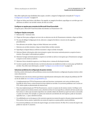 Última atualização em 28/4/2010                                                             USO DO DREAMWEAVER CS5 44
                                                                                      Trabalho com sites do Dreamweaver



Para obter explicações mais detalhadas dessa opção, consulte a categoria Configurações avançadas de “Categoria
Configurações avançadas” na página 45.
9 Clique em Salvar para fechar a tela Básico. Em seguida, na categoria Servidores, especifique se o servidor que você
   adicionou ou editou é um servidor remoto, de teste ou os dois.

Configurar as opções para conexões do Microsoft Visual SourceSafe
O suporte para o Microsoft Visual SourceSafe está obsoleto no Dreamweaver CS5.

Configurar Opções avançadas
1 Selecione Site > Gerenciar sites.
2 Clique em Novo para configurar um novo site ou selecione um site do Dreamweaver existente e clique em Editar.
3 Na caixa de diálogo Configuração de site, selecione a categoria Servidores e execute um dos seguintes
   procedimentos:
• Para adicionar um servidor, clique no botão Adicionar novo servidor
• Selecione um servidor existente e clique no botão Editar servidor existente
4 Especifique as Opções básicas conforme necessário e clique no botão Avançado.
5 Selecione Manter informações sobre sincronização se quiser sincronizar automaticamente os arquivos locais e
   remotos. (Essa opção é selecionada por padrão.)
6 Selecione Carregar automaticamente os arquivos no servidor ao salvar se você quiser que o Dreamweaver carregue
   o arquivo no site remoto ao salvá-lo.
7 Selecione Ativar retirada de arquivos se você deseja ativar o sistema de devolução/retirada.
8 Se estiver usando um Servidor de teste, você deverá selecionar um modelo de servidor no menu pop-up Modelo de
   servidor. Para obter mais informações, consulte “Configurar um servidor de teste” na página 46.

Solucionar problemas da configuração de pastas remotas
Esta lista contém informações sobre problemas comuns encontrados durante a configuração de pastas remotas e sobre
como solucioná-los.
Também há uma nota técnica extensa que fornece especificamente informações sobre solução de problemas de FTP
no site da Adobe em www.adobe.com/go/kb405912_br.
• A implementação por FTP do Dreamweaver pode não funcionar corretamente com certos servidores proxy,
  firewalls de vários níveis e outras formas de acesso indireto ao servidor. Se ocorrerem problemas com o acesso ao
  FTP, solicite ajuda ao administrador de sistema local.
• Para uma implementação por FTP do Dreamweaver, conecte-se à pasta raiz do sistema remoto. Certifique-se de
  indicar a pasta raiz do sistema remoto como o diretório do host. Se você especificou o diretório do host usando uma
  barra única (/), talvez seja necessário especificar um caminho relativo do diretório ao qual você está se conectando
  e a pasta raiz remota. Por exemplo, se a pasta raiz remota for um diretório de nível superior, pode ser necessário
  especificar um ../../ para o diretório do host.
• Use sublinhados em vez de espaços e evite caracteres especiais nos nomes de arquivo e de pasta sempre que possível.
  Dois-pontos, barras, pontos e apóstrofos nos nomes de arquivos ou pastas podem causar problemas.
• Se ocorrerem problemas com nomes de arquivo longos, use nomes menores. No Mac OS, os nomes de arquivo não
  podem ter mais de 31 caracteres.
 