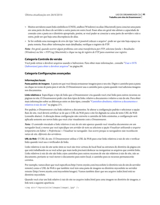 Última atualização em 28/4/2010                                                                USO DO DREAMWEAVER CS5 45
                                                                                         Trabalho com sites do Dreamweaver



• Muitos servidores usam links simbólicos (UNIX), atalhos (Windows) ou alias (Macintosh) para conectar uma pasta
  em uma parte do disco do servidor a outra pasta em outro local. Esses alias em geral não afetam a capacidade de
  conexão com a pasta ou o diretório apropriado, porém, se você puder se conectar a uma parte do servidor e não a
  outra, pode ser que haja uma discrepância do alias.
• Se for exibida uma mensagem de erro do tipo "não é possível colocar o arquivo", pode ser que não haja espaço na
  pasta remota. Para obter informações mais detalhadas, verifique o registro de FTP.
Nota: Em geral, quando ocorrer algum problema com uma transferência por FTP, selecione Janela > Resultados
(Windows) ou Site > FTP Log (Macintosh) e clique na tag de registro de FTP para examinar esse registro.

Categoria Controle de versão
Você pode retirar e devolver arquivos usando o Subversion. Para obter mais informações , consulte “Usar o SVN
(Subversion) para obter e devolver arquivos” na página 89.

Categoria Configurações avançadas

Informações locais
Pasta padrão de imagens A pasta em que você deseja armazenar imagens para o seu site. Digite o caminho para a pasta
ou clique no ícone de pasta para ir até ela. O Dreamweaver usa o caminho para a pasta quando você adiciona imagens
nos documentos.
Links relativos a Especifique o tipo de links que o Dreamweaver cria quando você criar links para outros recursos ou
páginas no site. O Dreamweaver pode criar dois tipos de links: relativo a documento e relativo a raiz do site. Para obter
mais informações sobre as diferenças entre os dois tipos, consulte “Caminhos absolutos, relativos a documentos e
relativos à raiz do site” na página 271.
Por padrão, o Dreamweaver cria links relativos a documentos. Se alterar a configuração padrão e selecionar a opção
Raiz do site, você deverá certificar-se de que o URL da Web para o site foi digitada na caixa de texto URL da Web
(consulte abaixo). A alteração dessa configuração não converte o caminho de links existentes, a configuração será
aplicada somente aos novos links que você criar visualmente com o Dreamweaver.
Nota: O conteúdo vinculado a links relativos à raiz do site não aparece quando você visualiza documentos em um
navegador local, a menos que você especifique um servidor de teste ou selecione a opção Visualizar utilizando o arquivo
temporário em Editar > Preferências > Visualizar no navegador. Isso ocorre porque os navegadores não reconhecem
raízes de site, diferente dos servidores.
URL da Web O URL do site. O Dreamweaver utiliza o URL da Web para criar links relativos à raiz do site e verificar
links quando você usa o verificador de links.
Links relativos à raiz do site serão úteis se você não tiver certeza do local final na estrutura do diretório da página em
que está trabalhando ou se você achar que mais tarde precisará deslocar ou reorganizar os arquivos que contêm links.
Links relativos à raiz do site são links cujos caminhos para outros recursos de site são relativos à raiz do site, não ao
documento, portanto se você mover o documento para outro local, o caminho para os recursos permanecerão
corretos.
Por exemplo, vamos dizer que você especificou http://www.mysite.com/mycoolsite (o diretório raiz do site do servidor
remoto) como o URL da Web e que também você tem uma pasta de imagens no diretório mycoolsite no servidor
remoto (http://www.mysite.com/mycoolsite/images). Vamos também dizer que seu arquivo index.html está no
diretório mycoolsite.
Quando você criar um link relativo à raiz do site no arquivo index.html para uma imagem no diretório de imagens, o
link terá a seguinte aparência:
<img src="/mycoolsite/images/image1.jpg" />
 