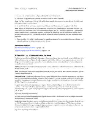 Última atualização em 28/4/2010                                                               USO DO DREAMWEAVER CS5 47
                                                                                       Trabalho com sites do Dreamweaver



• Selecione um servidor existente e clique no botão Editar servidor existente
4 Especifique as Opções básicas conforme necessário e clique no botão Avançado.
Nota: Você deve especificar um URL da Web na tela Básico quando determinar um servidor de teste. Para obter mais
informações, consulte a próxima seção.
5 No Servidor de Teste, selecione o modelo do servidor que você deseja usar para seu aplicativo da Web.
Nota: A partir do Dreamweaver CS5, o Dreamweaver não instala mais comportamentos de servidor ASP.NET, ASP
JavaScript ou JSP. Entretanto, se você está trabalhando em páginas ASP.NET, ASP JavaScript ou JSP, o Dreamweaver
ainda é compatível com a Visualização dinâmica, a coloração de códigos e as dicas de códigos dessas páginas. Não é
necessário selecionar ASP.NET, ASP JavaScript ou JSP na caixa de diálogo Definição de sites para que esses recursos
funcionem.
6 Clique em Salvar para fechar a tela Avançado. Em seguida, na categoria Servidores, especifique o servidor que você
   acabou de adicionar ou editar como um servidor de teste.


Mais tópicos da Ajuda
“Escolha do servidor de aplicativo” na página 531
“Preparação para criação de sites dinâmicos” na página 521


Sobre o URL da Web do servidor de teste
Você precisa especificar um URL da Web para que o Dreamweaver possa usar os serviços de um servidor de teste para
exibir dados e conectar-se a bancos de dados enquanto você trabalha. O Dreamweaver usa a conexão em tempo de
design para fornecer informações úteis sobre o banco de dados, como os nomes das tabelas no banco de dados e os
nomes das colunas nas tabelas.
O URL da Web para um servidor de teste compreende o nome de domínio e os diretórios virtuais ou subdiretórios do
diretório inicial do site.
Nota: A terminologia usada no Microsoft IIS pode variar de servidor para servidor, mas os mesmos conceitos se aplicam
à maioria dos servidores Web.
O diretório inicial A pasta no servidor mapeada para o nome de domínio do site. Suponha que a pasta que você deseja
usar para processar páginas dinâmicas esteja em c:sitescompany, e que essa pasta seja seu diretório inicial (ou seja,
essa pasta é mapeada para o nome de domínio do seu site; por exemplo, www.mystartup.com). Nesse caso, o prefixo
de URL é http://www.mystartup.com/.
Se a pasta que você deseja usar para processar páginas dinâmicas é uma subpasta do seu diretório inicial, basta
adicionar a subpasta ao URL. Se seu diretório inicial é c:sitescompany, o nome de domínio do seu site é
www.mystartup.com, e a pasta usada para processar páginas dinâmicas é c:sitescompanyinventory. Insira o seguinte
URL da Web:
http://www.mystartup.com/inventory/
Se a pasta que você deseja usar para processar páginas dinâmicas não é seu diretório inicial ou qualquer um de seus
subdiretórios, crie um diretório virtual.
Um diretório virtual Uma pasta que está contida fisicamente no diretório inicial do servidor, ainda que ela pareça estar
no URL. Para criar um diretório virtual, especifique um alias para o caminho da pasta no URL. Suponha que seu
diretório inicial é c:sitescompany, sua pasta de processamento é d:appsinventory e você define um alias para essa
pasta chamado warehouse. Insira o seguinte URL da Web:
http://www.mystartup.com/warehouse/
 