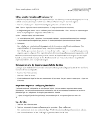 Última atualização em 28/4/2010                                                                 USO DO DREAMWEAVER CS5 49
                                                                                          Trabalho com sites do Dreamweaver




Editar um site remoto no Dreamweaver
Você pode usar o Dreamweaver para copiar um site remoto (ou uma ramificação de um site remoto) para o disco local
e editá-lo nesse disco, mesmo que você não tenha utilizado o Dreamweaver para criar o site original.
1 Crie uma pasta local para o site existente e configure a pasta como a pasta local do site.
Nota: É preciso duplicar localmente a estrutura inteira da ramificação relevante do site remoto.
2 Configure uma pasta remota usando as informações de acesso remoto sobre o site. Conecte-se ao site remoto para
   baixar os arquivos para seu computador antes de editá-los.
Escolha a pasta raiz correta para o site remoto.
3 No painel Arquivos (Janela > Arquivos), clique no botão Estabelece conexão com host remoto (para acesso por
   FTP) ou o botão Atualizar para acesso por rede) na barra de ferramentas para visualizar o site remoto.
4 Edite o site:
• Para trabalhar com o site inteiro, selecione a pasta raiz do site remoto no painel Arquivos e clique em Obter
  arquivo(s) na barra de ferramentas para baixar o site inteiro para o disco local.
• Para trabalhar apenas com um dos arquivos ou pastas do site, localize o arquivo ou a pasta na Visualização remota
  do painel Arquivos e clique em Obter arquivo(s) na barra de ferramentas para baixar esse arquivo para o disco local.
O Dreamweaver automaticamente duplica quanto da estrutura do site remoto for necessário para colocar o arquivo
baixado na parte correta da hierarquia de sites. Ao editar somente uma parte do site, você deve em geral incluir
arquivos dependentes, como os arquivos de imagem.


Remover um site do Dreamweaver da lista de sites
A remoção de um site do Dreamweaver e todas as respectivas informações de configuração da lista de sites não remove
os arquivos do site do computador.
1 Selecione Site > Gerenciar sites.
2 Selecione o nome de um site.
3 Clique em Remover, clique em Sim para remover o site da lista ou em Não para manter o nome do site e clique em
   Concluído.


Importar e exportar configurações de site
Você pode exportar as configurações do site como um arquivo XML que pode ser importado depois para o
Dreamweaver. Esse procedimento permite que você mova os sites de um computador para outro e as versões do
produto ou que você compartilhe as configurações com outros usuários.
   Exporte as configurações do site regularmente para ter uma cópia de backup caso algo ocorra com o site.



Exportar sites
1 Selecione Site > Gerenciar sites.
2 Selecione um ou mais sites cujas configurações serão exportadas e clique em Exportar:
• Para selecionar mais de um site, use Control-clique (Windows) ou Command-clique (Macintosh) em cada site.
• Para selecionar uma faixa de sites, Shift-clique no primeiro e último sites da faixa.
 