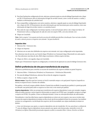 Última atualização em 28/4/2010                                                                  USO DO DREAMWEAVER CS5 50
                                                                                          Trabalho com sites do Dreamweaver



3 Para fazer backup das configurações do site, selecione a primeira opção na caixa de diálogo Exportando site e clique
   em OK. O Dreamweaver salva as informações de login do servidor remoto, como o nome de usuário e a senha, e
   também as informações de caminho local.
4 Para compartilhar configurações com outros usuários, selecione a segunda opção na caixa de diálogo Exportando
   site e clique em OK. (O Dreamweaver não salva informações que não funcionam para outros usuários, como suas
   informações de login do servidor remoto e os caminhos locais.)
5 Para cada site cujas configurações você deseja exportar, vá até um local para salvar o site e clique em Salvar. (O
   Dreamweaver salva as configurações de cada site como um arquivo XML, com uma extensão .ste.)
6 Clique em Concluído.
Nota: Salve o arquivo *.ste na pasta raiz local ou na área de trabalho para facilitar a localização. Caso você não se lembre
de onde o colocou, procure os arquivos com extensão *.ste para localizá-lo.

Importar sites
1 Selecione Site > Gerenciar sites.
2 Clique em Importar.
3 Selecione um ou mais sites (definidos em arquivos com extensão .ste) cujas configurações serão importadas.
Para selecionar mais de um site, use Control-clique (Windows) ou Command-clique (Macintosh) em cada arquivo
.ste. Para selecionar uma faixa de sites, Shift-clique no primeiro e último arquivo da faixa.
4 Clique em Abrir e, em seguida, clique em Concluído.
Depois que o Dreamweaver importa as configurações, os nomes de site aparecem na caixa de diálogo Gerenciar sites.


Definir preferências de site para transferência de arquivos
Selecione as preferências para controlar os recursos de transferência de arquivos exibidos no painel Arquivos.
1 Selecione Editar > Preferências (Windows) ou Dreamweaver > Preferências (Macintosh).
2 Na caixa de diálogo Preferências, selecione Site na lista de categorias à esquerda.
3 Defina as opções e clique em OK.
Mostrar sempre Especifica qual site (remoto ou local) é mostrado sempre e em qual painel Arquivos (esquerda ou
direita) os arquivos locais e remotos são exibidos.
Por padrão, o site local é sempre exibido à direita. O painel não escolhido (à esquerda por padrão) é o painel que pode
ser alterado: esse painel pode exibir os arquivos no outro site (o site remoto por padrão).
Arquivos dependentes Exibe um prompt para transferência de arquivos dependentes (como, por exemplo, imagens,
folhas de estilos externas e outros arquivos referenciados no arquivo em HTML) que o navegador carrega ao carregar
o arquivo em HTML. Por padrão, Avisar na obtenção/retirada e Avisar na colocação/devolução são selecionados.
Normalmente, é uma boa idéia baixar arquivos dependentes ao retirar um novo arquivo, mas caso as versões mais
recentes dos arquivos dependentes já estejam no disco local, não há necessidade de baixá-los novamente. Isso também
acontece no carregamento e na devolução dos arquivos: não há necessidade caso cópias atualizadas já estejam no
destino.
  Caso você desmarque essas opções, os arquivos dependentes não são transferidos. Por isso, para forçar a exibição da
  caixa de diálogo Arquivos dependentes mesmo quando essas opções estão desmarcadas, mantenha a tecla Alt
(Windows) ou Option (Macintosh) pressionada enquanto escolhe os comandos Obter, Colocar, Devolver ou Retirar.
 