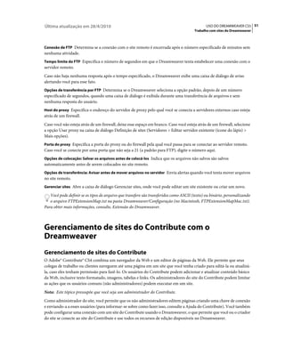 Última atualização em 28/4/2010                                                               USO DO DREAMWEAVER CS5 51
                                                                                       Trabalho com sites do Dreamweaver



Conexão de FTP Determina se a conexão com o site remoto é encerrada após o número especificado de minutos sem
nenhuma atividade.
Tempo limite do FTP Especifica o número de segundos em que o Dreamweaver tenta estabelecer uma conexão com o
servidor remoto.
Caso não haja nenhuma resposta após o tempo especificado, o Dreamweaver exibe uma caixa de diálogo de aviso
alertando você para esse fato.
Opções de transferência por FTP Determina se o Dreamweaver seleciona a opção padrão, depois de um número
especificado de segundos, quando uma caixa de diálogo é exibida durante uma transferência de arquivos e sem
nenhuma resposta do usuário.
Host do proxy Especifica o endereço do servidor de proxy pelo qual você se conecta a servidores externos caso esteja
atrás de um firewall.
Caso você não esteja atrás de um firewall, deixe esse espaço em branco. Caso você esteja atrás de um firewall, selecione
a opção Usar proxy na caixa de diálogo Definição de sites (Servidores > Editar servidor existente (ícone do lápis) >
Mais opções).
Porta do proxy Especifica a porta do proxy ou do firewall pela qual você passa para se conectar ao servidor remoto.
Caso você se conecte por uma porta que não seja a 21 (a padrão para FTP), digite o número aqui.
Opções de colocação: Salvar os arquivos antes de colocá-los Indica que os arquivos não salvos são salvos
automaticamente antes de serem colocados no site remoto.
Opções de transferência: Avisar antes de mover arquivos no servidor Envia alertas quando você tenta mover arquivos
no site remoto.
Gerenciar sites Abre a caixa de diálogo Gerenciar sites, onde você pode editar um site existente ou criar um novo.

   Você pode definir se os tipos de arquivo que transfere são transferidos como ASCII (texto) ou binário, personalizando
   o arquivo FTPExtensionMap.txt na pasta Dreamweaver/Configuração (no Macintosh, FTPExtensionMapMac.txt).
Para obter mais informações, consulte, Extensão do Dreamweaver.



Gerenciamento de sites do Contribute com o
Dreamweaver
Gerenciamento de sites do Contribute
O Adobe® Contribute® CS4 combina um navegador da Web e um editor de páginas da Web. Ele permite que seus
colegas de trabalho ou clientes naveguem até uma página em um site que você tenha criado para editá-la ou atualizá-
la, caso eles tenham permissão para fazê-lo. Os usuários do Contribute podem adicionar e atualizar conteúdo básico
da Web, inclusive texto formatado, imagens, tabelas e links. Os administradores do site do Contribute podem limitar
as ações que os usuários comuns (não administradores) podem executar em um site.
Nota: Este tópico pressupõe que você seja um administrador do Contribute.
Como administrador do site, você permite que os não administradores editem páginas criando uma chave de conexão
e enviando-a a esses usuários (para informar-se sobre como fazer isso, consulte a Ajuda do Contribute). Você também
pode configurar uma conexão com um site do Contribute usando o Dreamweaver, o que permite que você ou o criador
do site se conecte ao site do Contribute e use todos os recursos de edição disponíveis no Dreamweaver.
 