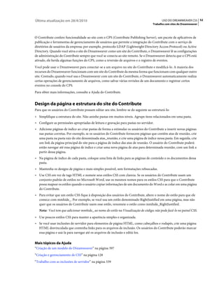 Última atualização em 28/4/2010                                                            USO DO DREAMWEAVER CS5 52
                                                                                     Trabalho com sites do Dreamweaver



O Contribute confere funcionalidade ao site com o CPS (Contribute Publishing Server), um pacote de aplicativos de
publicação e ferramentas de gerenciamento de usuários que permite a integração do Contribute com o serviço de
diretórios de usuários da empresa; por exemplo, protocolo LDAP (Lightweight Directory Access Protocol) ou Active
Directory. Quando você ativa o site do Dreamweaver como um site do Contribute, o Dreamweaver lê as configurações
de administração do Contribute sempre que você se conecta ao site remoto. Se o Dreamweaver detecta que o CPS está
ativado, ele herda algumas funções do CPS, como a reversão de arquivos e o registro de eventos.
Você pode usar o Dreamweaver para conectar-se a um arquivo no site do Contribute e modificá-lo. A maioria dos
recursos do Dreamweaver funcionam com um site do Contribute da mesma forma que funcionam com qualquer outro
site. Contudo, quando você usa o Dreamweaver com um site do Contribute, o Dreamweaver automaticamente realiza
certas operações de gerenciamento de arquivos, como salvar várias revisões de um documento e registrar certos
eventos no console do CPS.
Para obter mais informações, consulte a Ajuda do Contribute.


Design da página e estrutura do site do Contribute
Para que os usuários do Contribute possam editar seu site, lembre-se do seguinte ao estruturá-lo:
• Simplifique a estrutura do site. Não aninhe pastas em muitos níveis. Agrupe itens relacionados em uma pasta.
• Configure as permissões apropriadas de leitura e gravação para pastas no servidor.
• Adicione páginas de índice ao criar pastas de forma a estimular os usuários do Contribute a inserir novas páginas
  nas pastas corretas. Por exemplo, se os usuários do Contribute fornecem páginas que contêm atas de reunião, crie
  uma pasta na pasta raiz do site denominada atas_reunião, e crie uma página de índice nessa pasta. Em seguida, crie
  um link da página principal do site para a página de índice das atas de reunião. O usuário do Contribute poderá
  então navegar até essa página de índice e criar uma nova página de atas para determinada reunião, com um link a
  partir dessa página.
• Na página de índice de cada pasta, coloque uma lista de links para as páginas de conteúdo e os documentos dessa
  pasta.
• Mantenha os designs de página o mais simples possível, sem formatações rebuscadas.
• Use CSS em vez de tags HTML e nomeie seus estilos CSS com clareza. Se os usuários do Contribute usam um
  conjunto padrão de estilos no Microsoft Word, use os mesmos nomes para os estilos CSS para que o Contribute
  possa mapear os estilos quando o usuário copiar informações de um documento do Word e as colar em uma página
  do Contribute.
• Para evitar que um estilo CSS fique à disposição dos usuários do Contribute, altere o nome do estilo para que ele
  comece com mmhide_. Por exemplo, se você usa um estilo denominado RightJustified em uma página, mas não
  quer que os usuários do Contribute usem esse estilo, renomeie o estilo como mmhide_RightJustified.
   Nota: Você tem que adicionar mmhide_ ao nome do estilo na Visualização de código; não pode fazê-lo no painel CSS.
• Use poucos estilos CSS para manter a aparência simples e organizada.
• Se você usar inclusões do servidor para elementos de página HTML, como cabeçalhos e rodapés, crie uma página
  HTML desvinculada que contenha links para os arquivos de inclusão. Os usuários do Contribute poderão marcar
  essa página e usá-la para navegar até os arquivos de inclusão e editá-los.


Mais tópicos da Ajuda
“Criação de um modelo do Dreamweaver” na página 397
“Criação e gerenciamento de CSS” na página 128
“Trabalho com as inclusões de servidor” na página 339
 