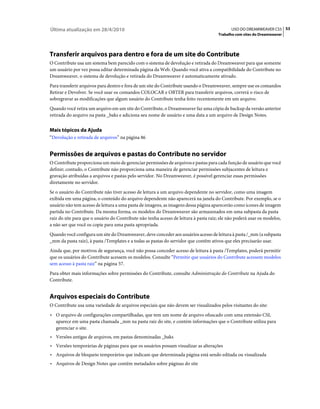 Última atualização em 28/4/2010                                                              USO DO DREAMWEAVER CS5 53
                                                                                      Trabalho com sites do Dreamweaver




Transferir arquivos para dentro e fora de um site do Contribute
O Contribute usa um sistema bem parecido com o sistema de devolução e retirada do Dreamweaver para que somente
um usuário por vez possa editar determinada página da Web. Quando você ativa a compatibilidade do Contribute no
Dreamweaver, o sistema de devolução e retirada do Dreamweaver é automaticamente ativado.
Para transferir arquivos para dentro e fora de um site do Contribute usando o Dreamweaver, sempre use os comandos
Retirar e Devolver. Se você usar os comandos COLOCAR e OBTER para transferir arquivos, correrá o risco de
sobregravar as modificações que algum usuário do Contribute tenha feito recentemente em um arquivo.
Quando você retira um arquivo em um site do Contribute, o Dreamweaver faz uma cópia de backup da versão anterior
retirada do arquivo na pasta _baks e adiciona seu nome de usuário e uma data a um arquivo de Design Notes.


Mais tópicos da Ajuda
“Devolução e retirada de arquivos” na página 86


Permissões de arquivos e pastas do Contribute no servidor
O Contribute proporciona um meio de gerenciar permissões de arquivos e pastas para cada função de usuário que você
definir; contudo, o Contribute não proporciona uma maneira de gerenciar permissões subjacentes de leitura e
gravação atribuídas a arquivos e pastas pelo servidor. No Dreamweaver, é possível gerenciar essas permissões
diretamente no servidor.
Se o usuário do Contribute não tiver acesso de leitura a um arquivo dependente no servidor, como uma imagem
exibida em uma página, o conteúdo do arquivo dependente não aparecerá na janela do Contribute. Por exemplo, se o
usuário não tem acesso de leitura a uma pasta de imagens, as imagens dessa página aparecerão como ícones de imagem
partida no Contribute. Da mesma forma, os modelos do Dreamweaver são armazenados em uma subpasta da pasta
raiz do site para que o usuário do Contribute não tenha acesso de leitura à pasta raiz; ele não poderá usar os modelos,
a não ser que você os copie para uma pasta apropriada.
Quando você configura um site do Dreamweaver, deve conceder aos usuários acesso de leitura à pasta /_mm (a subpasta
_mm da pasta raiz), à pasta /Templates e a todas as pastas do servidor que contêm ativos que eles precisarão usar.
Ainda que, por motivos de segurança, você não possa conceder acesso de leitura à pasta /Templates, poderá permitir
que os usuários do Contribute acessem os modelos. Consulte “Permitir que usuários do Contribute acessem modelos
sem acesso à pasta raiz” na página 57.
Para obter mais informações sobre permissões do Contribute, consulte Administração do Contribute na Ajuda do
Contribute.


Arquivos especiais do Contribute
O Contribute usa uma variedade de arquivos especiais que não devem ser visualizados pelos visitantes do site:
• O arquivo de configurações compartilhadas, que tem um nome de arquivo ofuscado com uma extensão CSI,
  aparece em uma pasta chamada _mm na pasta raiz do site, e contém informações que o Contribute utiliza para
  gerenciar o site.
• Versões antigas de arquivos, em pastas denominadas _baks
• Versões temporárias de páginas para que os usuários possam visualizar as alterações
• Arquivos de bloqueio temporários que indicam que determinada página está sendo editada ou visualizada
• Arquivos de Design Notes que contêm metadados sobre páginas do site
 