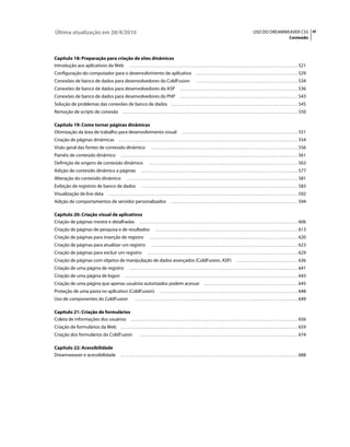 Última atualização em 28/4/2010                                                                                                                                                       USO DO DREAMWEAVER CS5 vi
                                                                                                                                                                                                                         Conteúdo



Capítulo 18: Preparação para criação de sites dinâmicos
Introdução aos aplicativos da Web . . . . . . . . . . . . . . . . . . . . . . . . . . . . . . . . . . . . . . . . . . . . . . . . . . . . . . . . . . . . . . . . . . . . . . . . . . . . . . . . . . . 521
Configuração do computador para o desenvolvimento de aplicativo                                                                 . . . . . . . . . . . . . . . . . . . . . . . . . . . . . . . . . . . . . . . . . . . . . . . . . . 529
Conexões de banco de dados para desenvolvedores do ColdFusion                                                                   . . . . . . . . . . . . . . . . . . . . . . . . . . . . . . . . . . . . . . . . . . . . . . . . . . 534
Conexões de banco de dados para desenvolvedores do ASP                                                          . . . . . . . . . . . . . . . . . . . . . . . . . . . . . . . . . . . . . . . . . . . . . . . . . . . . . . . . . . 536
Conexões de banco de dados para desenvolvedores do PHP                                                          . . . . . . . . . . . . . . . . . . . . . . . . . . . . . . . . . . . . . . . . . . . . . . . . . . . . . . . . . . 543
Solução de problemas das conexões de banco de dados                                                     . . . . . . . . . . . . . . . . . . . . . . . . . . . . . . . . . . . . . . . . . . . . . . . . . . . . . . . . . . . . . . 545
Remoção de scripts de conexão                            . . . . . . . . . . . . . . . . . . . . . . . . . . . . . . . . . . . . . . . . . . . . . . . . . . . . . . . . . . . . . . . . . . . . . . . . . . . . . . . . . . . . . . 550

Capítulo 19: Como tornar páginas dinâmicas
Otimização da área de trabalho para desenvolvimento visual                                                        . . . . . . . . . . . . . . . . . . . . . . . . . . . . . . . . . . . . . . . . . . . . . . . . . . . . . . . . . 551
Criação de páginas dinâmicas                         . . . . . . . . . . . . . . . . . . . . . . . . . . . . . . . . . . . . . . . . . . . . . . . . . . . . . . . . . . . . . . . . . . . . . . . . . . . . . . . . . . . . . . . . 554
Visão geral das fontes de conteúdo dinâmico                                          . . . . . . . . . . . . . . . . . . . . . . . . . . . . . . . . . . . . . . . . . . . . . . . . . . . . . . . . . . . . . . . . . . . . . . . . 556
Painéis de conteúdo dinâmico                           . . . . . . . . . . . . . . . . . . . . . . . . . . . . . . . . . . . . . . . . . . . . . . . . . . . . . . . . . . . . . . . . . . . . . . . . . . . . . . . . . . . . . . . 561
Definição de origens de conteúdo dinâmico                                          . . . . . . . . . . . . . . . . . . . . . . . . . . . . . . . . . . . . . . . . . . . . . . . . . . . . . . . . . . . . . . . . . . . . . . . . . 563
Adição de conteúdo dinâmico a páginas                                      . . . . . . . . . . . . . . . . . . . . . . . . . . . . . . . . . . . . . . . . . . . . . . . . . . . . . . . . . . . . . . . . . . . . . . . . . . . . . 577
Alteração do conteúdo dinâmico                               . . . . . . . . . . . . . . . . . . . . . . . . . . . . . . . . . . . . . . . . . . . . . . . . . . . . . . . . . . . . . . . . . . . . . . . . . . . . . . . . . . . . 581
Exibição de registros de banco de dados                                    . . . . . . . . . . . . . . . . . . . . . . . . . . . . . . . . . . . . . . . . . . . . . . . . . . . . . . . . . . . . . . . . . . . . . . . . . . . . . 583
Visualização de live data                   . . . . . . . . . . . . . . . . . . . . . . . . . . . . . . . . . . . . . . . . . . . . . . . . . . . . . . . . . . . . . . . . . . . . . . . . . . . . . . . . . . . . . . . . . . . . . 592
Adição de comportamentos de servidor personalizados                                                     . . . . . . . . . . . . . . . . . . . . . . . . . . . . . . . . . . . . . . . . . . . . . . . . . . . . . . . . . . . . . . 594

Capítulo 20: Criação visual de aplicativos
Criação de páginas mestre e detalhadas . . . . . . . . . . . . . . . . . . . . . . . . . . . . . . . . . . . . . . . . . . . . . . . . . . . . . . . . . . . . . . . . . . . . . . . . . . . . . . 606
Criação de páginas de pesquisa e de resultados                                          . . . . . . . . . . . . . . . . . . . . . . . . . . . . . . . . . . . . . . . . . . . . . . . . . . . . . . . . . . . . . . . . . . . . . . 613
Criação de páginas para inserção de registro                                       . . . . . . . . . . . . . . . . . . . . . . . . . . . . . . . . . . . . . . . . . . . . . . . . . . . . . . . . . . . . . . . . . . . . . . . . . 620
Criação de páginas para atualizar um registro                                        . . . . . . . . . . . . . . . . . . . . . . . . . . . . . . . . . . . . . . . . . . . . . . . . . . . . . . . . . . . . . . . . . . . . . . . . 623
Criação de páginas para excluir um registro                                      . . . . . . . . . . . . . . . . . . . . . . . . . . . . . . . . . . . . . . . . . . . . . . . . . . . . . . . . . . . . . . . . . . . . . . . . . . 629
Criação de páginas com objetos de manipulação de dados avançados (ColdFusion, ASP)                                                                                     . . . . . . . . . . . . . . . . . . . . . . . . . . . . . . 636
Criação de uma página de registro                              . . . . . . . . . . . . . . . . . . . . . . . . . . . . . . . . . . . . . . . . . . . . . . . . . . . . . . . . . . . . . . . . . . . . . . . . . . . . . . . . . . . 641
Criação de uma página de logon                             . . . . . . . . . . . . . . . . . . . . . . . . . . . . . . . . . . . . . . . . . . . . . . . . . . . . . . . . . . . . . . . . . . . . . . . . . . . . . . . . . . . . . 643
Criação de uma página que apenas usuários autorizados podem acessar                                                                    . . . . . . . . . . . . . . . . . . . . . . . . . . . . . . . . . . . . . . . . . . . . . . 645
Proteção de uma pasta no aplicativo (ColdFusion)                                            . . . . . . . . . . . . . . . . . . . . . . . . . . . . . . . . . . . . . . . . . . . . . . . . . . . . . . . . . . . . . . . . . . . . 648
Uso de componentes do ColdFusion                                     . . . . . . . . . . . . . . . . . . . . . . . . . . . . . . . . . . . . . . . . . . . . . . . . . . . . . . . . . . . . . . . . . . . . . . . . . . . . . . . . 649

Capítulo 21: Criação de formulários
Coleta de informações dos usuários . . . . . . . . . . . . . . . . . . . . . . . . . . . . . . . . . . . . . . . . . . . . . . . . . . . . . . . . . . . . . . . . . . . . . . . . . . . . . . . . . . 656
Criação de formulários da Web                          . . . . . . . . . . . . . . . . . . . . . . . . . . . . . . . . . . . . . . . . . . . . . . . . . . . . . . . . . . . . . . . . . . . . . . . . . . . . . . . . . . . . . . . 659
Criação dos formulários do ColdFusion                                    . . . . . . . . . . . . . . . . . . . . . . . . . . . . . . . . . . . . . . . . . . . . . . . . . . . . . . . . . . . . . . . . . . . . . . . . . . . . . . 674

Capítulo 22: Acessibilidade
Dreamweaver e acessibilidade                           . . . . . . . . . . . . . . . . . . . . . . . . . . . . . . . . . . . . . . . . . . . . . . . . . . . . . . . . . . . . . . . . . . . . . . . . . . . . . . . . . . . . . . . 688
 