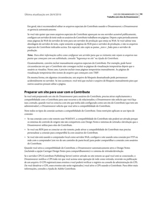 Última atualização em 28/4/2010                                                            USO DO DREAMWEAVER CS5 54
                                                                                     Trabalho com sites do Dreamweaver



   Em geral, não é recomendável editar os arquivos especiais do Contribute usando o Dreamweaver; o Dreamweaver
   os gerencia automaticamente.
   Se você não quiser que esses arquivos especiais do Contribute apareçam no seu servidor acessível publicamente,
   configure um servidor de teste onde os usuários do Contribute trabalhem em páginas. Depois copie periodicamente
   essas páginas da Web do servidor de teste para um servidor de produção que esteja na Web. Se você adotar essa
   abordagem do servidor de teste, copie somente as páginas da Web para o servidor de produção, e não os arquivos
   especiais do Contribute indicados acima. Em especial, não copie as pastas _mm e _baks para o servidor de
   produção.
   Nota: Para obter informações sobre como configurar um servidor para que os visitantes não vejam os arquivos nas
   pastas que começam com um sublinhado, consulte "Segurança no site" na Ajuda do Contribute.
   Ocasionalmente, convém excluir manualmente arquivos especiais do Contribute. Por exemplo, pode haver
   circunstâncias em que o Contribute não consegue excluir as páginas de visualização temporárias depois que o
   usuário as visualiza. Nesse caso, é preciso excluir essas páginas temporárias manualmente. As páginas de
   visualização temporárias têm nomes de arquivo que começam com TMP.
   Da mesma forma, em algumas circunstâncias, um arquivo de bloqueio desatualizado pode permanecer
   acidentalmente no servidor. Se isso acontecer, você terá que excluir o arquivo de bloqueio manualmente para que
   outros usuários possam editar a página.


Preparar um site para usar com o Contribute
Se você está preparando um site do Dreamweaver para usuários do Contribute, precisa ativar explicitamente a
compatibilidade com o Contribute para usar recursos a ele relacionados; o Dreamweaver não solicita que você faça
isso; contudo, quando você se conecta a um site que tenha sido configurado como um site do Contribute (que tem um
administrador), o Dreamweaver solicita que você ative a compatibilidade do Contribute.
Nem todos os tipos de conexão aceitam a compatibilidade do Contribute. Estas restrições aplicam-se aos tipos de
conexão:
• Se sua conexão com o site remoto usar WebDAV, a compatibilidade do Contribute não poderá ser ativada porque
  os sistemas de controle de origem não são compatíveis com Design Notes e sistemas de retirada e devolução que o
  Dreamweaver utiliza para sites do Contribute.
• Se você usa RDS para se conectar ao site remoto, pode ativar a compatibilidade do Contribute mas precisa
  personalizar a conexão para compartilhá-la com usuários do Contribute.
• Se você não está usando o computador local como servidor Web, configure o site usando uma conexão por FTP ou
  rede com o computador (em vez de um caminho de pasta local) para poder compartilhar a conexão com usuários
  do Contribute.
Quando você ativa a compatibilidade do Contribute, o Dreamweaver automaticamente ativa o Design Notes
(incluindo a opção Carregar Design Notes para compartilhamento) e o sistema de retirada/devolução.
Se o servidor CPS (Contribute Publishing Server) estiver ativado no site remoto ao qual você está se conectando, o
Dreamweaver notifica o CPS toda vez que você aciona uma operação de rede como retirada, reversão ou publicação
de um arquivo. O CPS registrará esses eventos e você poderá verificar o registro no console de administração do CPS.
(Se você desativar o CPS, esses eventos não serão registrados.) você ative o CPS usando o Contribute. Para obter mais
informações, consulte a Ajuda do Adobe Contribute.
 