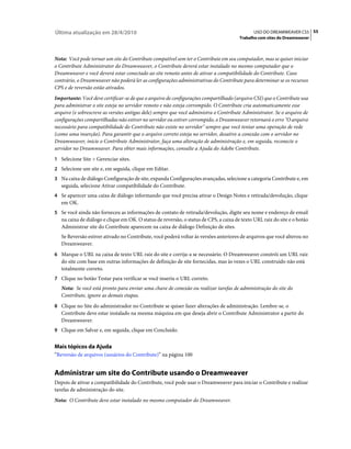 Última atualização em 28/4/2010                                                                USO DO DREAMWEAVER CS5 55
                                                                                        Trabalho com sites do Dreamweaver



Nota: Você pode tornar um site do Contribute compatível sem ter o Contribute em seu computador, mas se quiser iniciar
o Contribute Administrator do Dreamweaver, o Contribute deverá estar instalado no mesmo computador que o
Dreamweaver e você deverá estar conectado ao site remoto antes de ativar a compatibilidade do Contribute. Caso
contrário, o Dreamweaver não poderá ler as configurações administrativas do Contribute para determinar se os recursos
CPS e de reversão estão ativados.
Importante: Você deve certificar-se de que o arquivo de configurações compartilhado (arquivo CSI) que o Contribute usa
para administrar o site esteja no servidor remoto e não esteja corrompido. O Contribute cria automaticamente esse
arquivo (e sobrescreve as versões antigas dele) sempre que você administra o Contribute Administrator. Se o arquivo de
configurações compartilhadas não estiver no servidor ou estiver corrompido, o Dreamweaver retornará o erro "O arquivo
necessário para compatibilidade do Contribute não existe no servidor" sempre que você tentar uma operação de rede
(como uma inserção). Para garantir que o arquivo correto esteja no servidor, desative a conexão com o servidor no
Dreamweaver, inicie o Contribute Administrator, faça uma alteração de administração e, em seguida, reconecte o
servidor no Dreamweaver. Para obter mais informações, consulte a Ajuda do Adobe Contribute.
1 Selecione Site > Gerenciar sites.
2 Selecione um site e, em seguida, clique em Editar.
3 Na caixa de diálogo Configuração de site, expanda Configurações avançadas, selecione a categoria Contribute e, em
   seguida, selecione Ativar compatibilidade do Contribute.
4 Se aparecer uma caixa de diálogo informando que você precisa ativar o Design Notes e retirada/devolução, clique
   em OK.
5 Se você ainda não forneceu as informações de contato de retirada/devolução, digite seu nome e endereço de email
   na caixa de diálogo e clique em OK. O status de reversão, o status de CPS, a caixa de texto URL raiz do site e o botão
   Administrar site do Contribute aparecem na caixa de diálogo Definição de sites.
   Se Reversão estiver ativado no Contribute, você poderá voltar às versões anteriores de arquivos que você alterou no
   Dreamweaver.
6 Marque o URL na caixa de texto URL raiz do site e corrija-a se necessário. O Dreamweaver constrói um URL raiz
   do site com base em outras informações de definição de site fornecidas, mas às vezes o URL construído não está
   totalmente correto.
7 Clique no botão Testar para verificar se você inseriu o URL correto.
   Nota: Se você está pronto para enviar uma chave de conexão ou realizar tarefas de administração do site do
   Contribute, ignore as demais etapas.
8 Clique no Site do administrador no Contribute se quiser fazer alterações de administração. Lembre-se, o
   Contribute deve estar instalado na mesma máquina em que deseja abrir o Contribute Administrator a partir do
   Dreamweaver.
9 Clique em Salvar e, em seguida, clique em Concluído.


Mais tópicos da Ajuda
“Reversão de arquivos (usuários do Contribute)” na página 100


Administrar um site do Contribute usando o Dreamweaver
Depois de ativar a compatibilidade do Contribute, você pode usar o Dreamweaver para iniciar o Contribute e realizar
tarefas de administração do site.
Nota: O Contribute deve estar instalado no mesmo computador do Dreamweaver.
 
