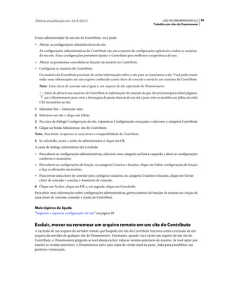 Última atualização em 28/4/2010                                                                 USO DO DREAMWEAVER CS5 56
                                                                                         Trabalho com sites do Dreamweaver



Como administrador de um site do Contribute, você pode:
• Alterar as configurações administrativas do site.
   As configurações administrativas do Contribute são um conjunto de configurações aplicáveis a todos os usuários
   do seu site. Essas configurações permitem ajustar o Contribute para melhorar a experiência de uso.
• Alterar as permissões concedidas às funções de usuário no Contribute.
• Configurar os usuários do Contribute.
   Os usuários do Contribute precisam de certas informações sobre o site para se conectarem a ele. Você pode reunir
   todas essas informações em um arquivo conhecido como chave de conexão e enviá-lo aos usuários do Contribute.
   Nota: Uma chave de conexão não é igual a um arquivo de site exportado do Dreamweaver.
      Antes de oferecer aos usuários do Contribute as informações de conexão de que eles precisam para editar páginas,
      use o Dreamweaver para criar a hierarquia de pastas básicas do seu site e para criar os modelos e as folhas de estilo
   CSS necessárias ao site.
1 Selecione Site > Gerenciar sites.
2 Selecione um site e clique em Editar.
3 Na caixa de diálogo Configuração de site, expanda as Configurações avançadas e selecione a categoria Contribute.
4 Clique no botão Administrar site do Contribute.
Nota: Esse botão só aparece se você ativar a compatibilidade do Contribute.
5 Se solicitado, insira a senha de administrador e clique em OK.
A caixa de diálogo Administrar site é exibida.
• Para alterar as configurações administrativas, selecione uma categoria na lista à esquerda e altere as configurações
  conforme o necessário.
• Para alterar as configurações de função, na categoria Usuários e funções, clique em Editar configurações de função
  e faça as alterações necessárias.
• Para enviar uma chave de conexão para configurar usuários, na categoria Usuários e funções, clique em Enviar
  chave de conexão e conclua o Assistente de conexão.
6 Clique em Fechar, clique em OK e, em seguida, clique em Concluído.
Para obter mais informações sobre configurações administrativas, gerenciamento de funções de usuário ou criação de
uma chave de conexão, consulte a Ajuda do Contribute.


Mais tópicos da Ajuda
“Importar e exportar configurações de site” na página 49


Excluir, mover ou renomear um arquivo remoto em um site do Contribute
A exclusão de um arquivo do servidor remoto que hospeda um site do Contribute funciona como a exclusão de um
arquivo do servidor de qualquer site do Dreamweaver. Entretanto, quando você exclui um arquivo de um site do
Contribute, o Dreamweaver pergunta se você deseja excluir todas as versões anteriores do arquivo. Se você optar por
manter as versões anteriores, o Dreamweaver salva uma cópia da versão atual na pasta _baks para possibilitar sua
posterior restauração.
 